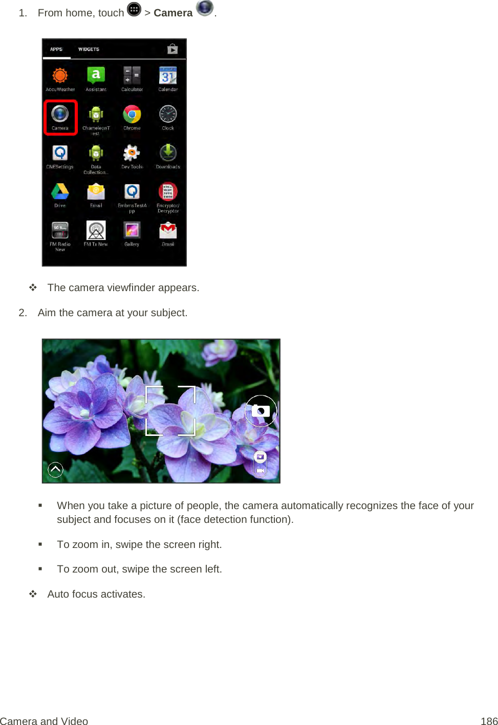 1.  From home, touch   &gt; Camera  .    The camera viewfinder appears. 2. Aim the camera at your subject.    When you take a picture of people, the camera automatically recognizes the face of your subject and focuses on it (face detection function).  To zoom in, swipe the screen right.  To zoom out, swipe the screen left.  Auto focus activates. Camera and Video 186 