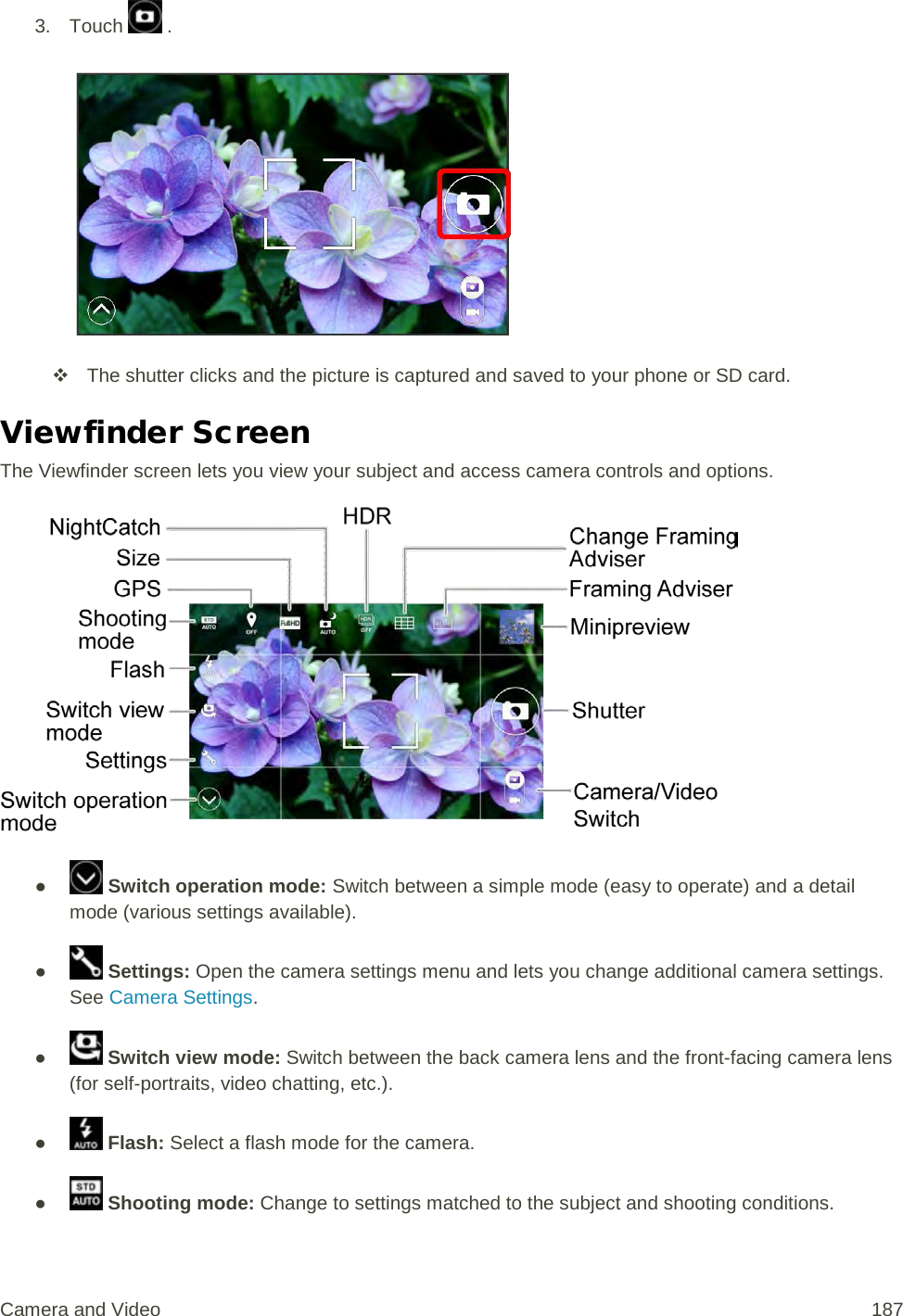 3. Touch   .    The shutter clicks and the picture is captured and saved to your phone or SD card. Viewfinder Screen The Viewfinder screen lets you view your subject and access camera controls and options.  ●   Switch operation mode: Switch between a simple mode (easy to operate) and a detail mode (various settings available). ●   Settings: Open the camera settings menu and lets you change additional camera settings. See Camera Settings. ●  Switch view mode: Switch between the back camera lens and the front-facing camera lens (for self-portraits, video chatting, etc.). ●  Flash: Select a flash mode for the camera.  ●   Shooting mode: Change to settings matched to the subject and shooting conditions. Camera and Video 187 