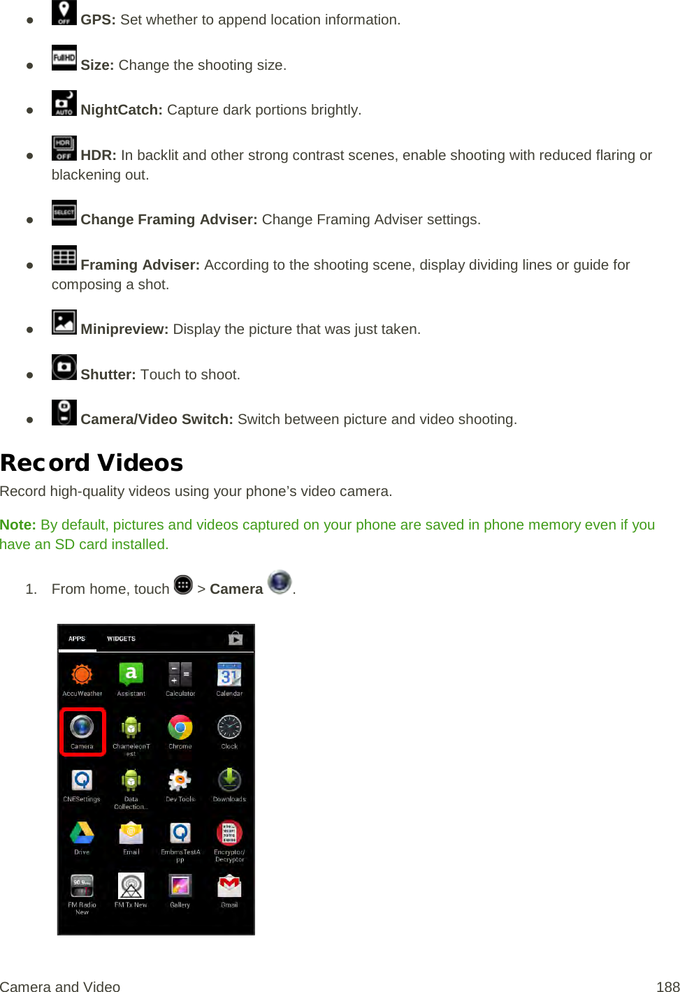 ●   GPS: Set whether to append location information. ●   Size: Change the shooting size. ●   NightCatch: Capture dark portions brightly. ●  HDR: In backlit and other strong contrast scenes, enable shooting with reduced flaring or blackening out. ●   Change Framing Adviser: Change Framing Adviser settings. ●   Framing Adviser: According to the shooting scene, display dividing lines or guide for composing a shot. ●   Minipreview: Display the picture that was just taken. ●   Shutter: Touch to shoot. ●   Camera/Video Switch: Switch between picture and video shooting. Record Videos Record high-quality videos using your phone’s video camera. Note: By default, pictures and videos captured on your phone are saved in phone memory even if you have an SD card installed. 1.  From home, touch   &gt; Camera  .   Camera and Video  188 