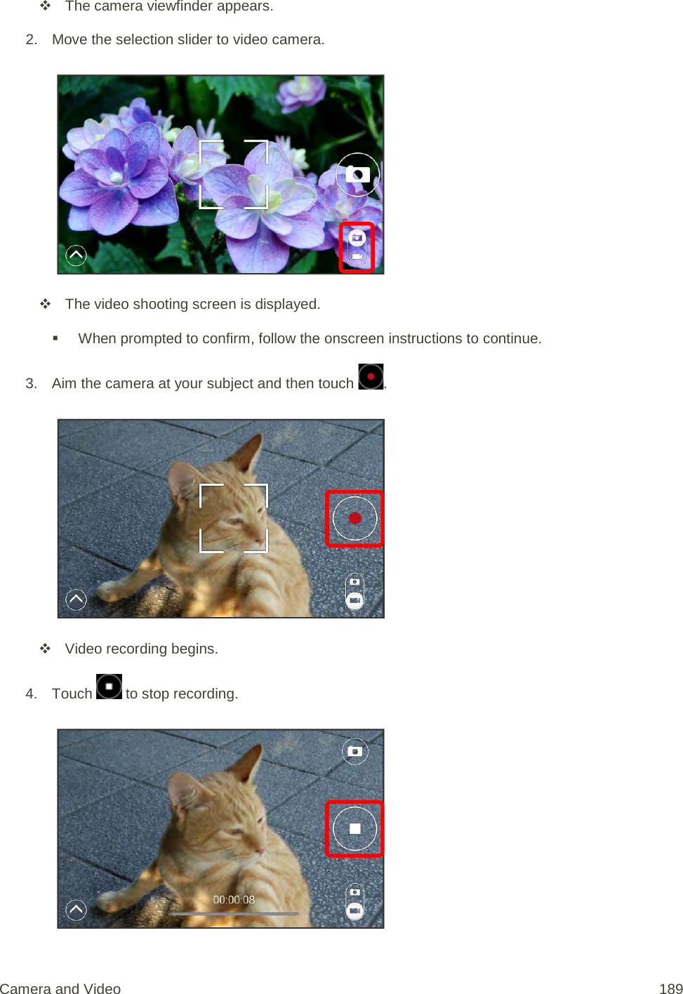  The camera viewfinder appears. 2. Move the selection slider to video camera.    The video shooting screen is displayed.  When prompted to confirm, follow the onscreen instructions to continue. 3. Aim the camera at your subject and then touch  .    Video recording begins. 4. Touch   to stop recording.   Camera and Video 189 