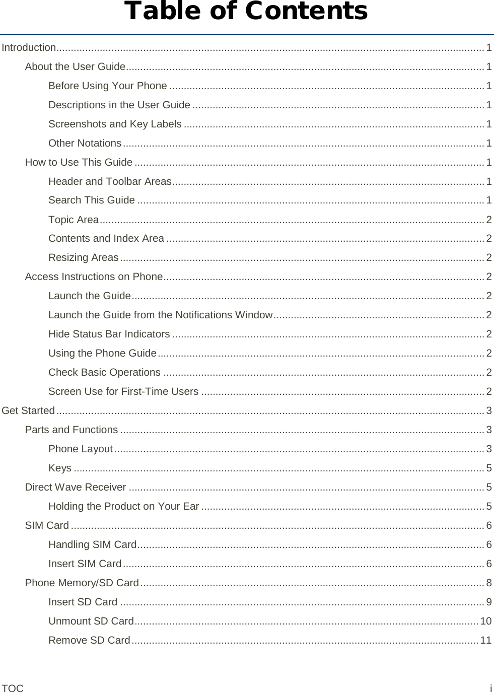 Table of Contents Introduction.................................................................................................................................................... 1 About the User Guide............................................................................................................................ 1 Before Using Your Phone ............................................................................................................. 1 Descriptions in the User Guide ..................................................................................................... 1 Screenshots and Key Labels ........................................................................................................ 1 Other Notations ............................................................................................................................. 1 How to Use This Guide ......................................................................................................................... 1 Header and Toolbar Areas ............................................................................................................ 1 Search This Guide ........................................................................................................................ 1 Topic Area ..................................................................................................................................... 2 Contents and Index Area .............................................................................................................. 2 Resizing Areas .............................................................................................................................. 2 Access Instructions on Phone ............................................................................................................... 2 Launch the Guide .......................................................................................................................... 2 Launch the Guide from the Notifications Window ......................................................................... 2 Hide Status Bar Indicators ............................................................................................................ 2 Using the Phone Guide ................................................................................................................. 2 Check Basic Operations ............................................................................................................... 2 Screen Use for First-Time Users .................................................................................................. 2 Get Started .................................................................................................................................................... 3 Parts and Functions .............................................................................................................................. 3 Phone Layout ................................................................................................................................ 3 Keys .............................................................................................................................................. 5 Direct Wave Receiver ........................................................................................................................... 5 Holding the Product on Your Ear .................................................................................................. 5 SIM Card ............................................................................................................................................... 6 Handling SIM Card ........................................................................................................................ 6 Insert SIM Card ............................................................................................................................. 6 Phone Memory/SD Card ....................................................................................................................... 8 Insert SD Card .............................................................................................................................. 9 Unmount SD Card ....................................................................................................................... 10 Remove SD Card ........................................................................................................................ 11 TOC  i 