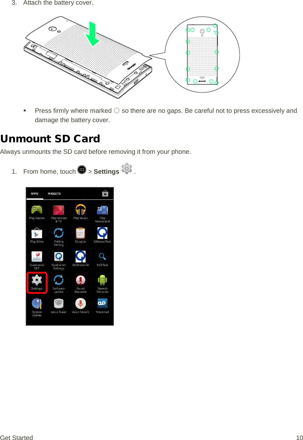 3. Attach the battery cover.    Press firmly where marked ○ so there are no gaps. Be careful not to press excessively and damage the battery cover. Unmount SD Card Always unmounts the SD card before removing it from your phone. 1.  From home, touch   &gt; Settings   .   Get Started 10 