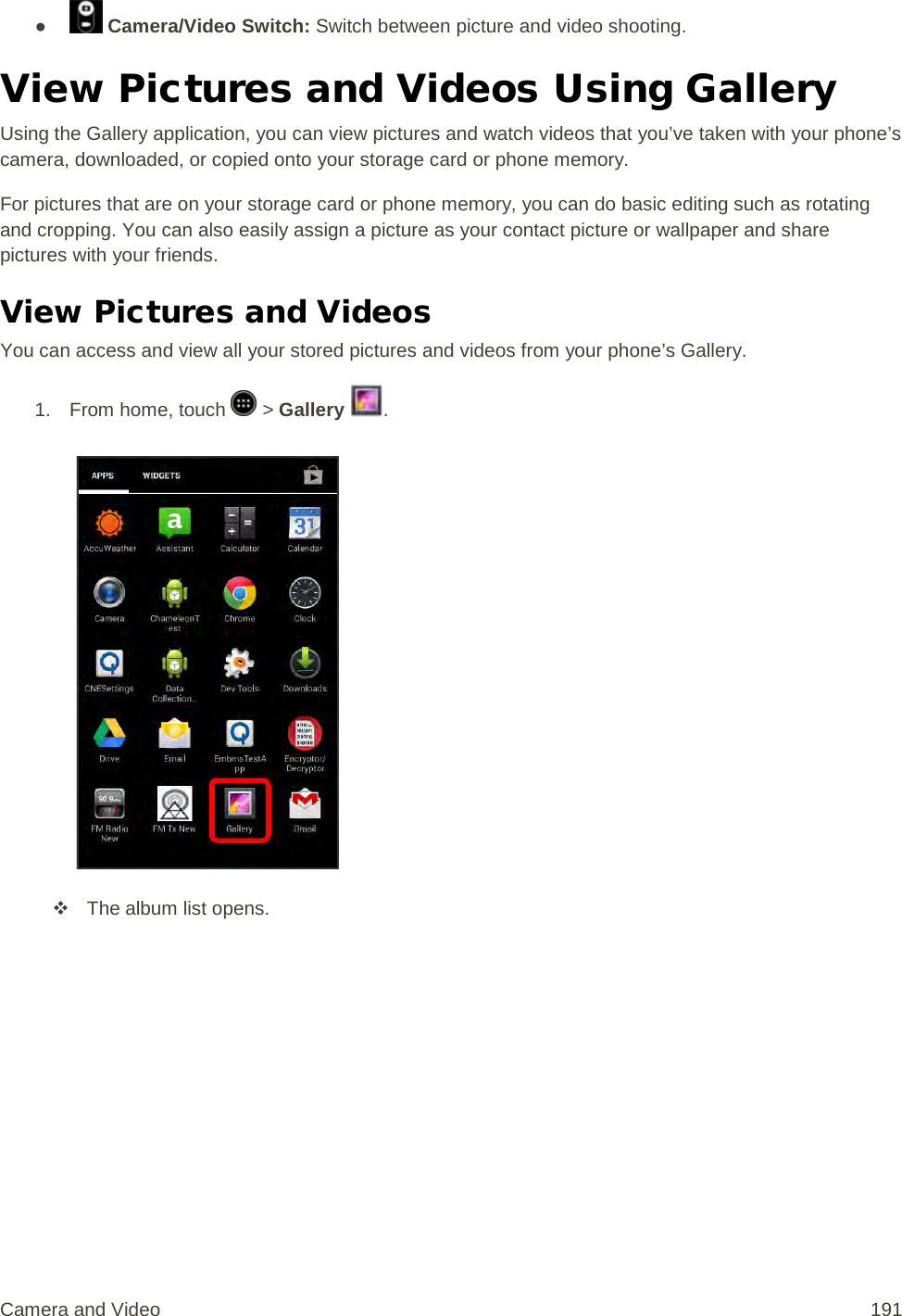 ●   Camera/Video Switch: Switch between picture and video shooting. View Pictures and Videos Using Gallery Using the Gallery application, you can view pictures and watch videos that you’ve taken with your phone’s camera, downloaded, or copied onto your storage card or phone memory. For pictures that are on your storage card or phone memory, you can do basic editing such as rotating and cropping. You can also easily assign a picture as your contact picture or wallpaper and share pictures with your friends. View Pictures and Videos You can access and view all your stored pictures and videos from your phone’s Gallery. 1.  From home, touch   &gt; Gallery  .    The album list opens. Camera and Video 191 
