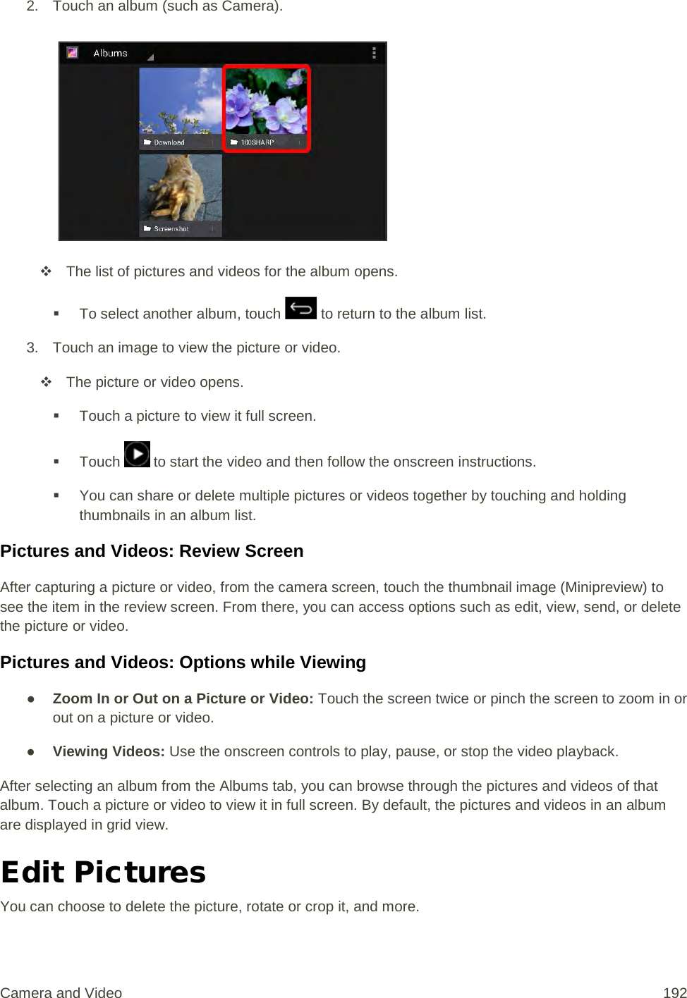 2. Touch an album (such as Camera).    The list of pictures and videos for the album opens.  To select another album, touch   to return to the album list. 3. Touch an image to view the picture or video.  The picture or video opens.  Touch a picture to view it full screen.  Touch   to start the video and then follow the onscreen instructions.  You can share or delete multiple pictures or videos together by touching and holding thumbnails in an album list. Pictures and Videos: Review Screen After capturing a picture or video, from the camera screen, touch the thumbnail image (Minipreview) to see the item in the review screen. From there, you can access options such as edit, view, send, or delete the picture or video. Pictures and Videos: Options while Viewing ● Zoom In or Out on a Picture or Video: Touch the screen twice or pinch the screen to zoom in or out on a picture or video. ● Viewing Videos: Use the onscreen controls to play, pause, or stop the video playback. After selecting an album from the Albums tab, you can browse through the pictures and videos of that album. Touch a picture or video to view it in full screen. By default, the pictures and videos in an album are displayed in grid view. Edit Pictures You can choose to delete the picture, rotate or crop it, and more. Camera and Video 192 