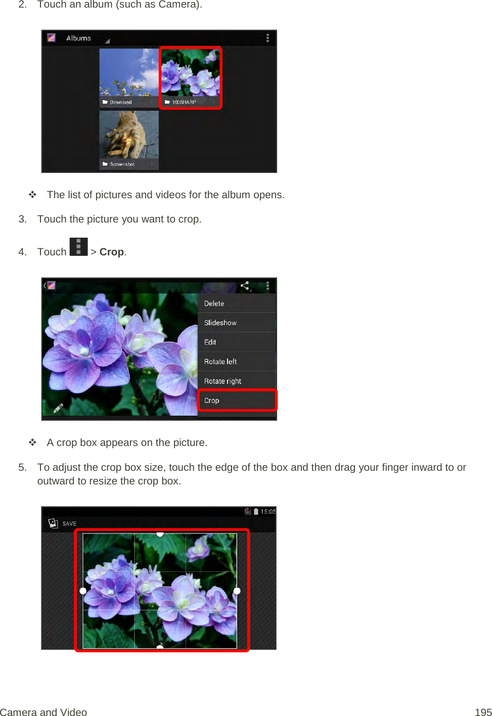 2. Touch an album (such as Camera).    The list of pictures and videos for the album opens. 3. Touch the picture you want to crop. 4. Touch   &gt; Crop.     A crop box appears on the picture. 5. To adjust the crop box size, touch the edge of the box and then drag your finger inward to or outward to resize the crop box.   Camera and Video 195 