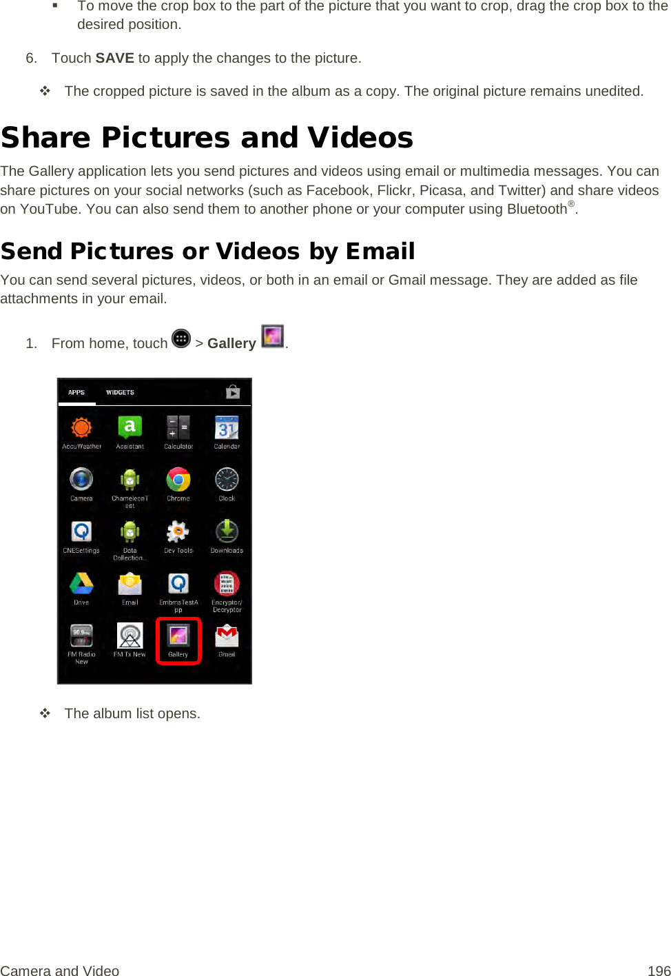  To move the crop box to the part of the picture that you want to crop, drag the crop box to the desired position. 6. Touch SAVE to apply the changes to the picture.  The cropped picture is saved in the album as a copy. The original picture remains unedited. Share Pictures and Videos The Gallery application lets you send pictures and videos using email or multimedia messages. You can share pictures on your social networks (such as Facebook, Flickr, Picasa, and Twitter) and share videos on YouTube. You can also send them to another phone or your computer using Bluetooth®. Send Pictures or Videos by Email You can send several pictures, videos, or both in an email or Gmail message. They are added as file attachments in your email. 1.  From home, touch   &gt; Gallery  .    The album list opens. Camera and Video 196 