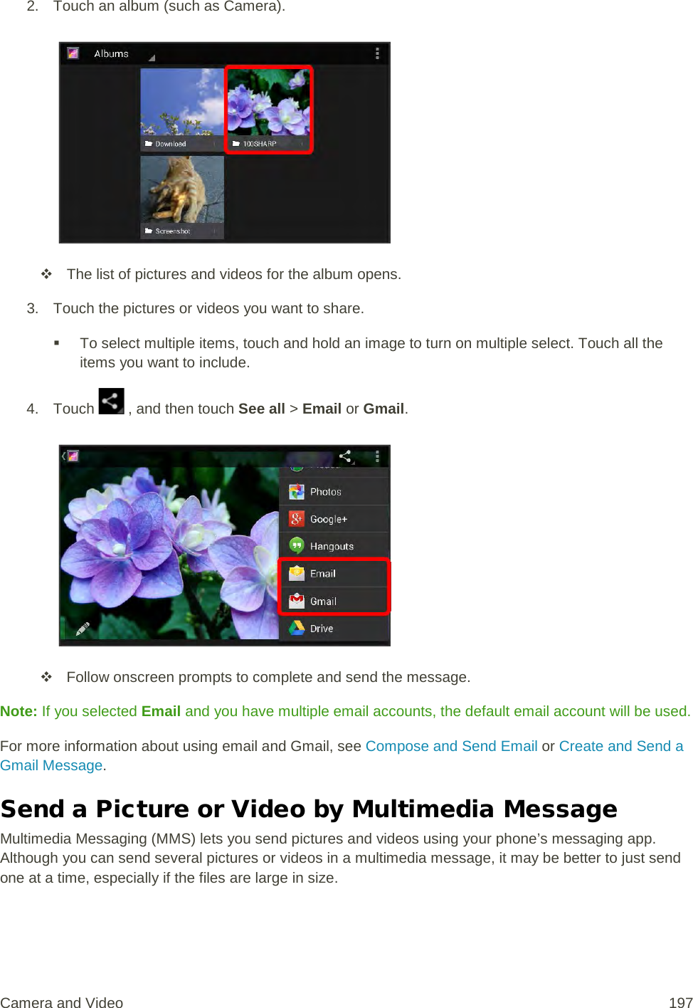 2. Touch an album (such as Camera).    The list of pictures and videos for the album opens. 3. Touch the pictures or videos you want to share.  To select multiple items, touch and hold an image to turn on multiple select. Touch all the items you want to include. 4. Touch   , and then touch See all &gt; Email or Gmail.    Follow onscreen prompts to complete and send the message. Note: If you selected Email and you have multiple email accounts, the default email account will be used. For more information about using email and Gmail, see Compose and Send Email or Create and Send a Gmail Message. Send a Picture or Video by Multimedia Message Multimedia Messaging (MMS) lets you send pictures and videos using your phone’s messaging app. Although you can send several pictures or videos in a multimedia message, it may be better to just send one at a time, especially if the files are large in size. Camera and Video 197 