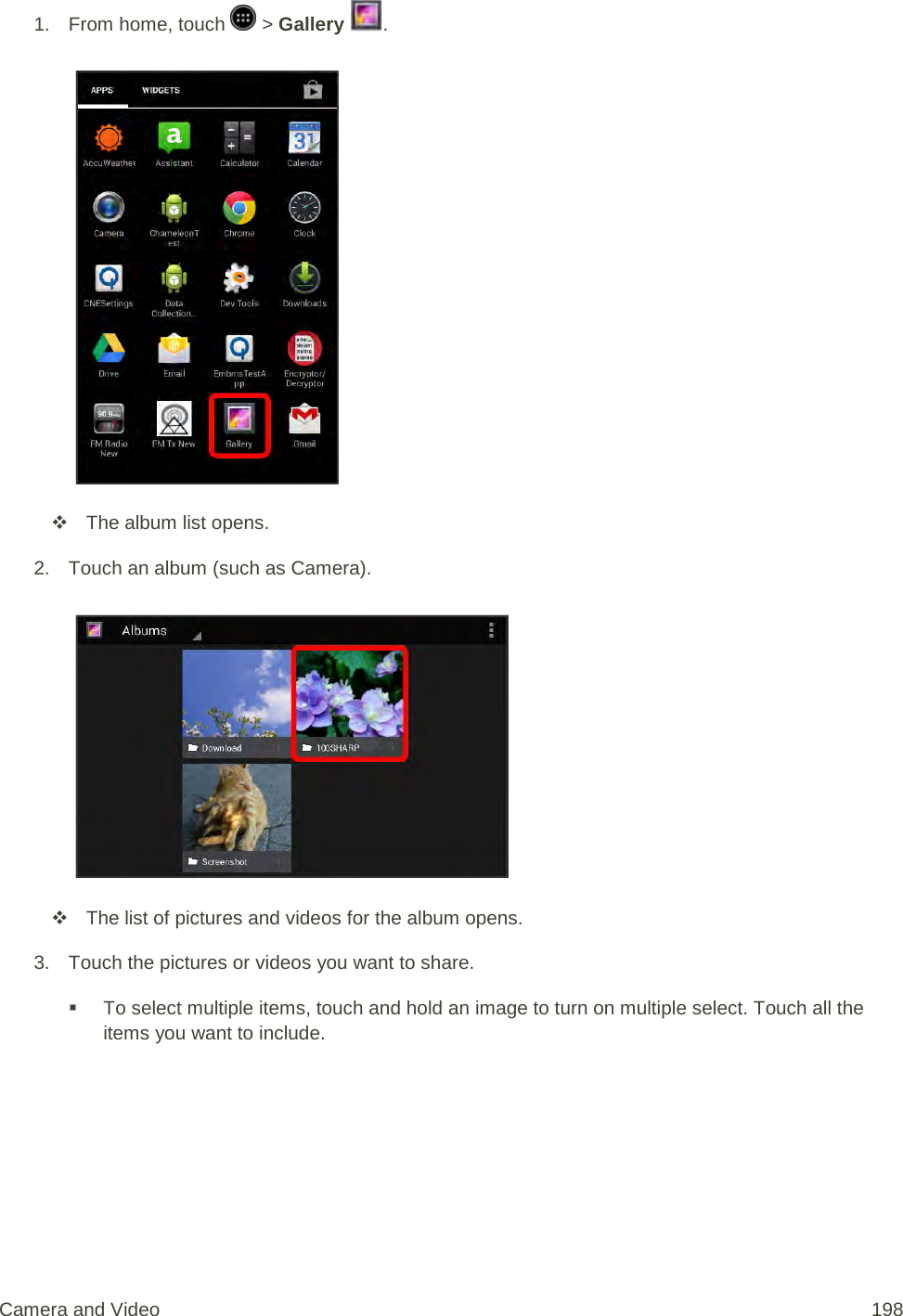 1.  From home, touch   &gt; Gallery  .    The album list opens. 2. Touch an album (such as Camera).    The list of pictures and videos for the album opens. 3. Touch the pictures or videos you want to share.  To select multiple items, touch and hold an image to turn on multiple select. Touch all the items you want to include. Camera and Video 198 