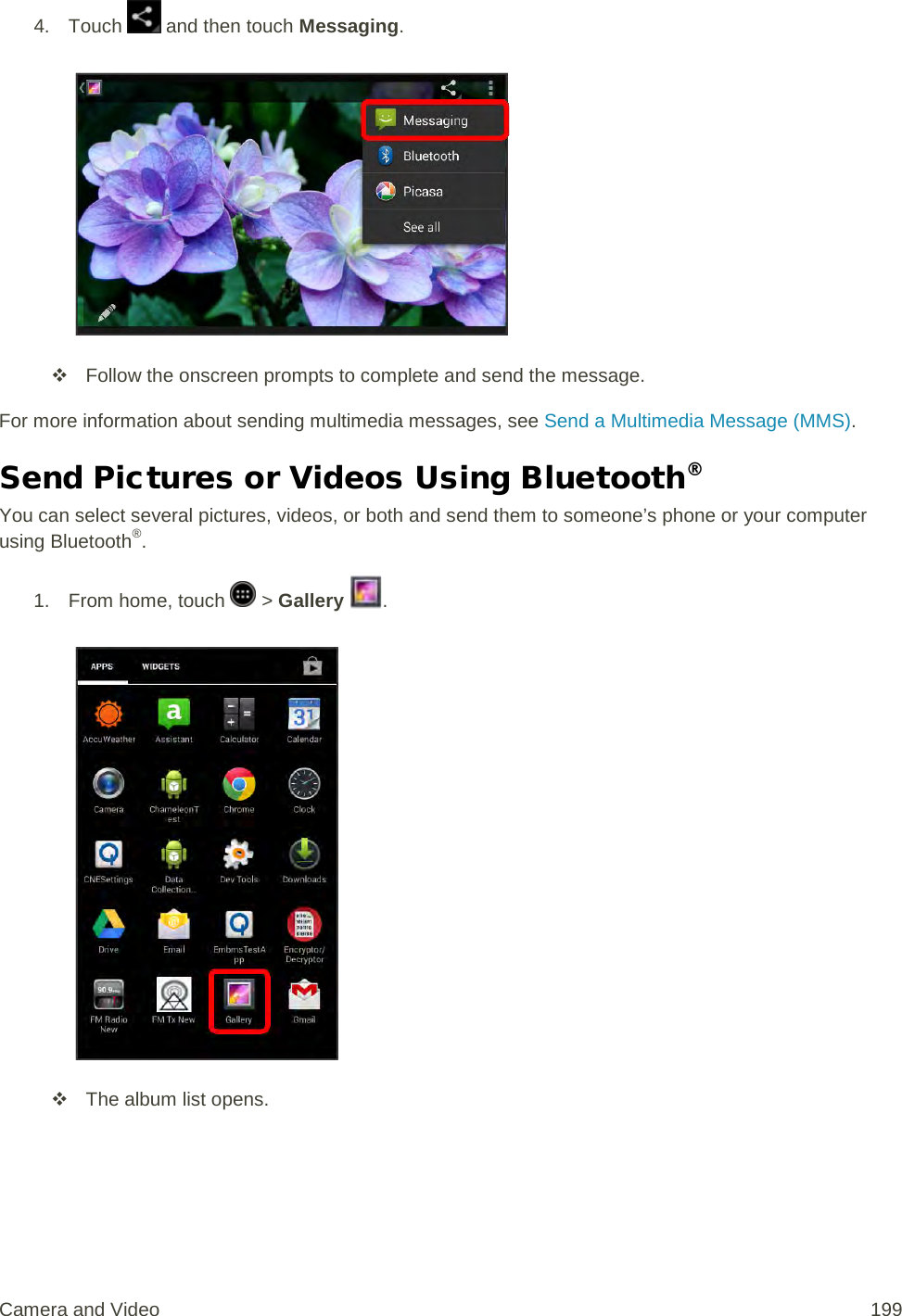 4. Touch   and then touch Messaging.    Follow the onscreen prompts to complete and send the message. For more information about sending multimedia messages, see Send a Multimedia Message (MMS). Send Pictures or Videos Using Bluetooth® You can select several pictures, videos, or both and send them to someone’s phone or your computer using Bluetooth®. 1.  From home, touch   &gt; Gallery  .    The album list opens. Camera and Video 199 