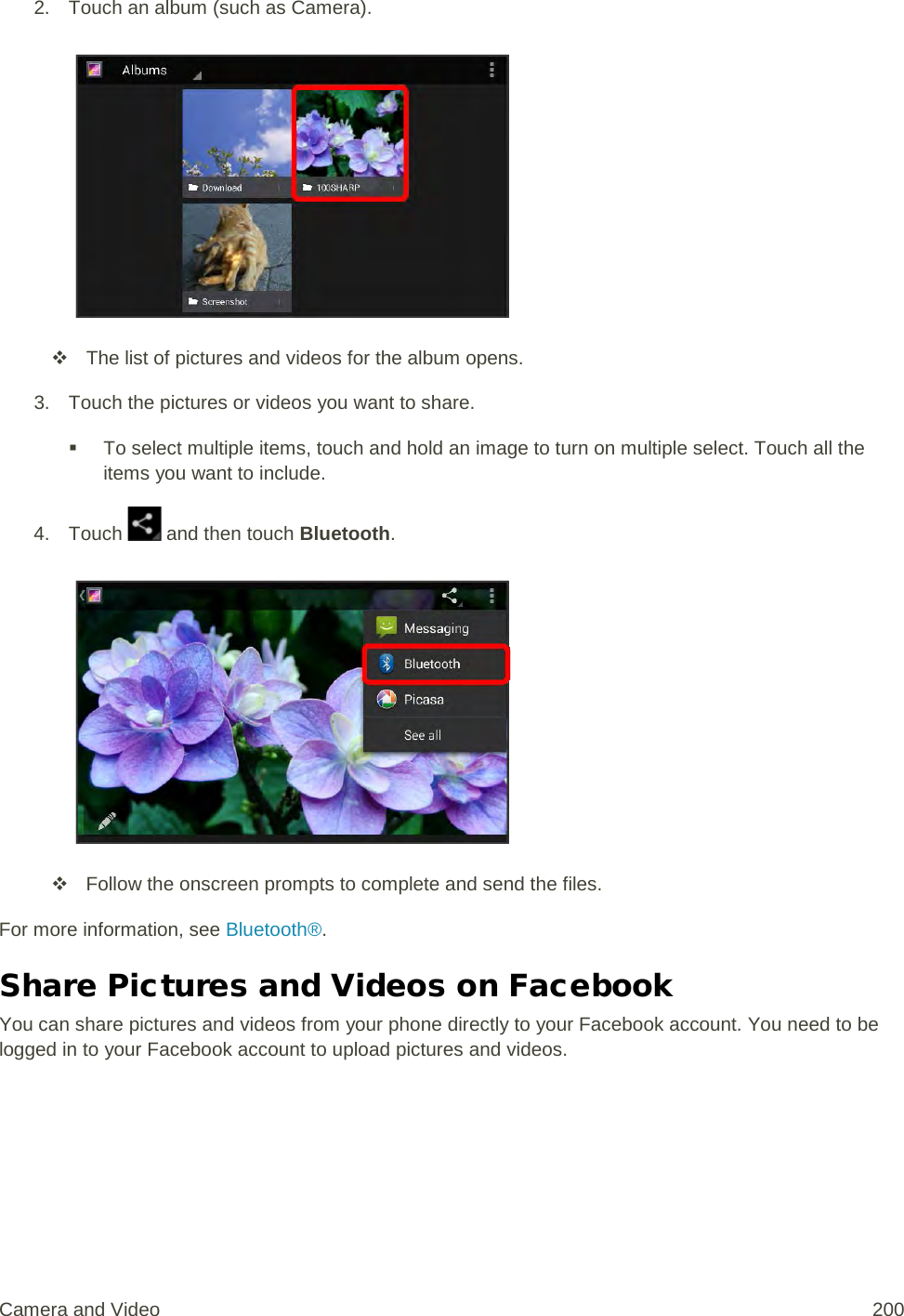 2. Touch an album (such as Camera).    The list of pictures and videos for the album opens. 3. Touch the pictures or videos you want to share.  To select multiple items, touch and hold an image to turn on multiple select. Touch all the items you want to include. 4. Touch   and then touch Bluetooth.    Follow the onscreen prompts to complete and send the files. For more information, see Bluetooth®. Share Pictures and Videos on Facebook You can share pictures and videos from your phone directly to your Facebook account. You need to be logged in to your Facebook account to upload pictures and videos. Camera and Video 200 