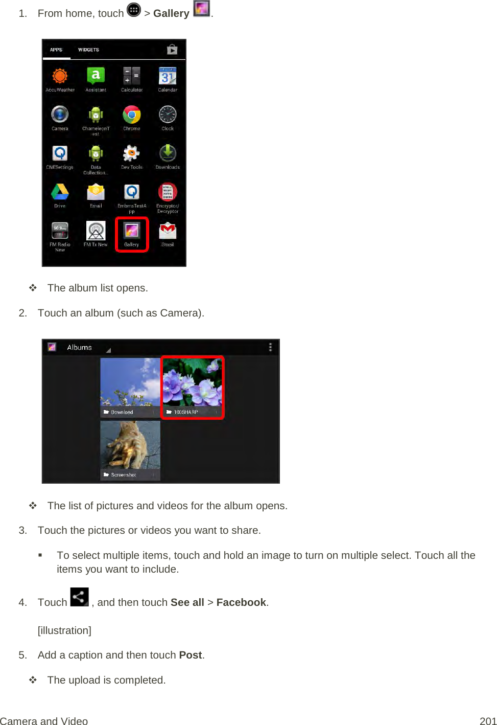 1.  From home, touch   &gt; Gallery  .    The album list opens. 2. Touch an album (such as Camera).    The list of pictures and videos for the album opens. 3. Touch the pictures or videos you want to share.  To select multiple items, touch and hold an image to turn on multiple select. Touch all the items you want to include. 4. Touch   , and then touch See all &gt; Facebook.  [illustration] 5. Add a caption and then touch Post.  The upload is completed. Camera and Video 201 