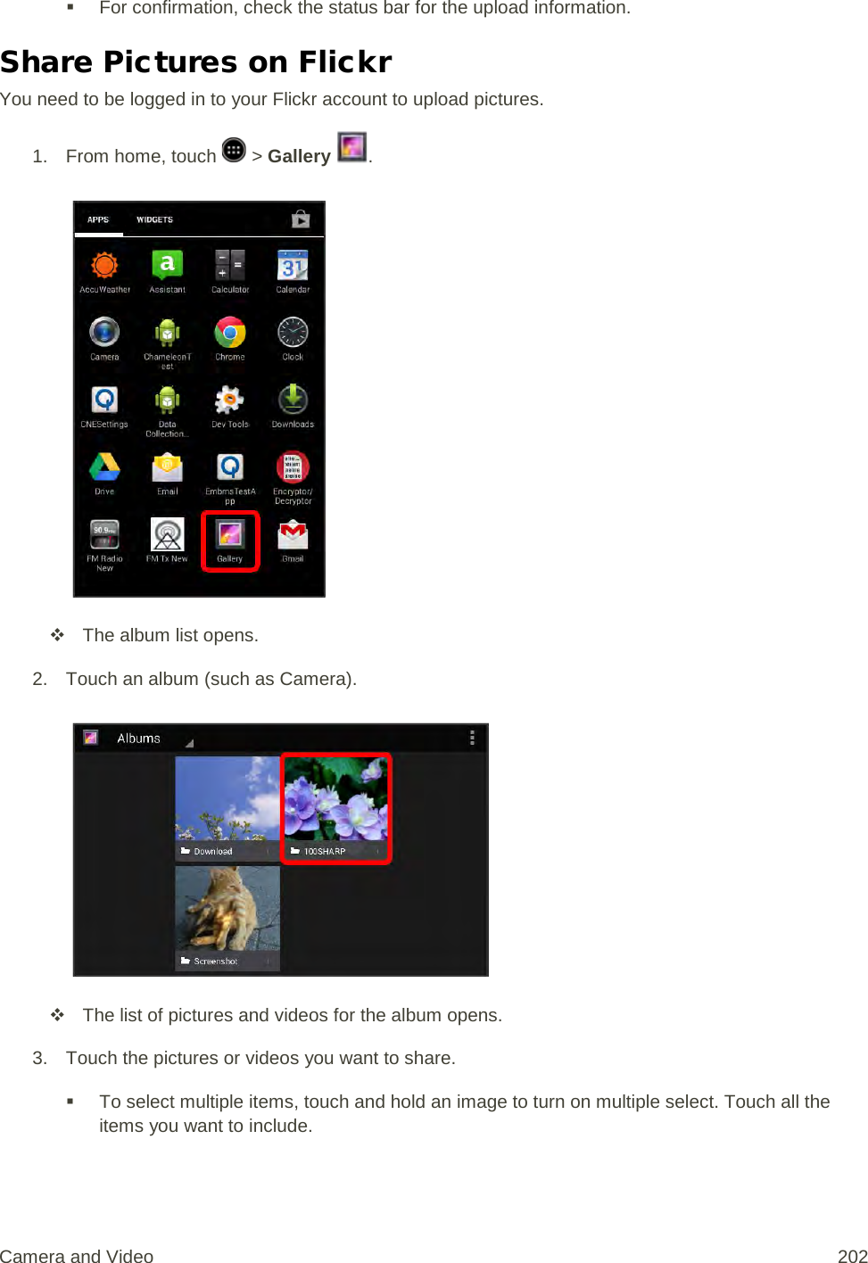  For confirmation, check the status bar for the upload information. Share Pictures on Flickr You need to be logged in to your Flickr account to upload pictures. 1.  From home, touch   &gt; Gallery  .    The album list opens. 2. Touch an album (such as Camera).    The list of pictures and videos for the album opens. 3. Touch the pictures or videos you want to share.  To select multiple items, touch and hold an image to turn on multiple select. Touch all the items you want to include. Camera and Video 202 