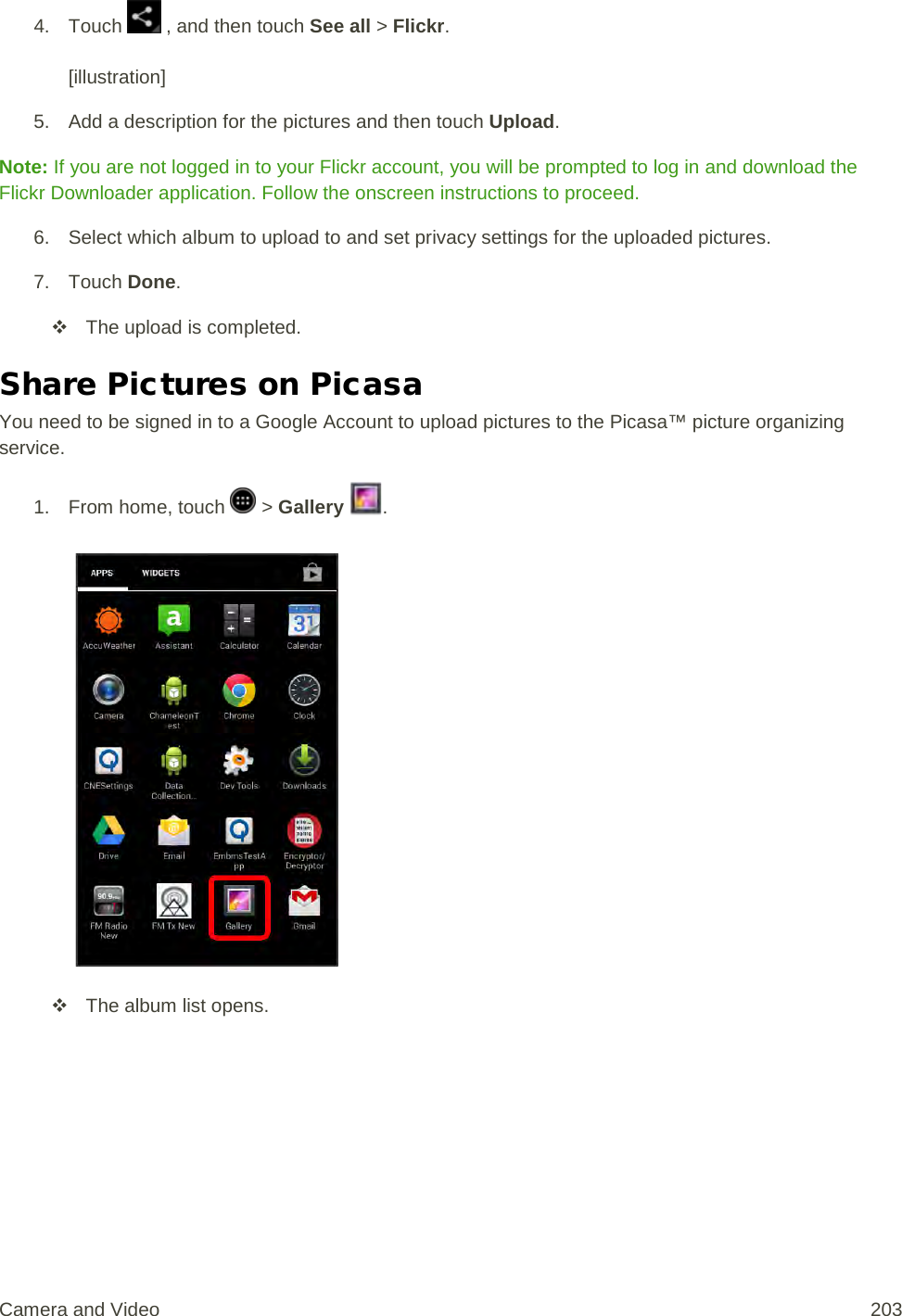 4. Touch   , and then touch See all &gt; Flickr.  [illustration] 5. Add a description for the pictures and then touch Upload. Note: If you are not logged in to your Flickr account, you will be prompted to log in and download the Flickr Downloader application. Follow the onscreen instructions to proceed. 6. Select which album to upload to and set privacy settings for the uploaded pictures.  7. Touch Done.  The upload is completed. Share Pictures on Picasa You need to be signed in to a Google Account to upload pictures to the Picasa™ picture organizing service. 1.  From home, touch   &gt; Gallery  .    The album list opens. Camera and Video 203 