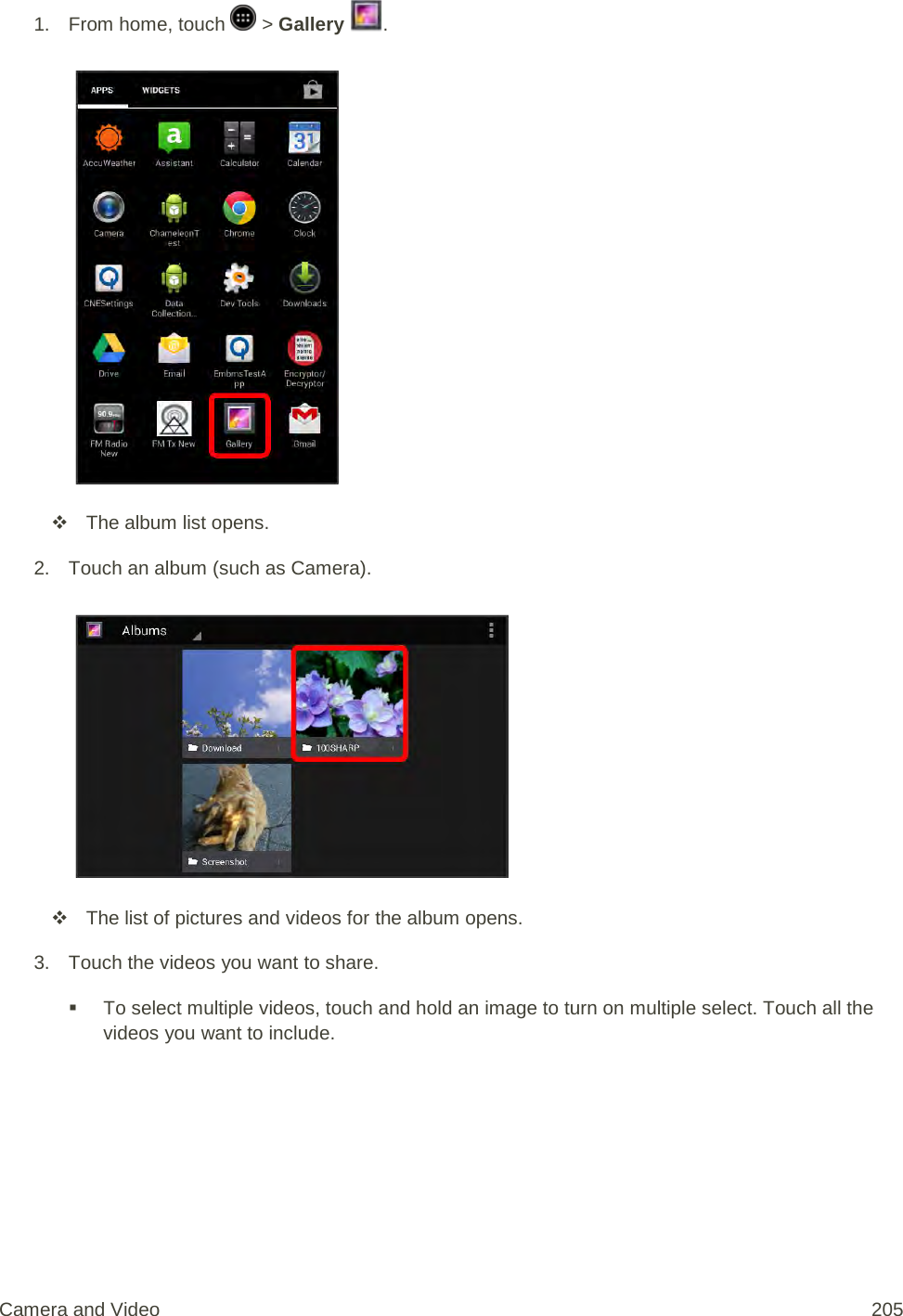 1.  From home, touch   &gt; Gallery  .    The album list opens. 2. Touch an album (such as Camera).    The list of pictures and videos for the album opens. 3. Touch the videos you want to share.  To select multiple videos, touch and hold an image to turn on multiple select. Touch all the videos you want to include. Camera and Video 205 