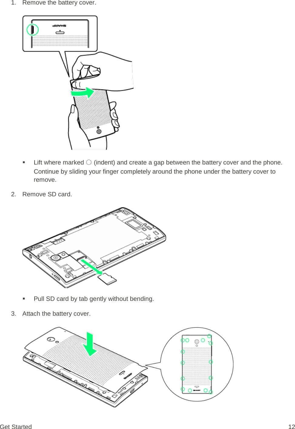 1. Remove the battery cover.    Lift where marked ○ (indent) and create a gap between the battery cover and the phone. Continue by sliding your finger completely around the phone under the battery cover to remove. 2. Remove SD card.    Pull SD card by tab gently without bending. 3. Attach the battery cover.   Get Started 12 