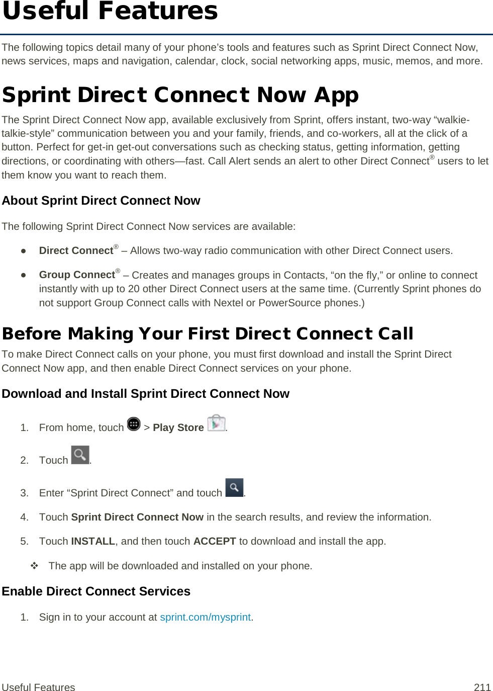 Useful Features The following topics detail many of your phone’s tools and features such as Sprint Direct Connect Now, news services, maps and navigation, calendar, clock, social networking apps, music, memos, and more. Sprint Direct Connect Now App The Sprint Direct Connect Now app, available exclusively from Sprint, offers instant, two-way “walkie-talkie-style” communication between you and your family, friends, and co-workers, all at the click of a button. Perfect for get-in get-out conversations such as checking status, getting information, getting directions, or coordinating with others—fast. Call Alert sends an alert to other Direct Connect® users to let them know you want to reach them. About Sprint Direct Connect Now The following Sprint Direct Connect Now services are available: ● Direct Connect® – Allows two-way radio communication with other Direct Connect users. ● Group Connect® – Creates and manages groups in Contacts, “on the fly,” or online to connect instantly with up to 20 other Direct Connect users at the same time. (Currently Sprint phones do not support Group Connect calls with Nextel or PowerSource phones.) Before Making Your First Direct Connect Call To make Direct Connect calls on your phone, you must first download and install the Sprint Direct Connect Now app, and then enable Direct Connect services on your phone. Download and Install Sprint Direct Connect Now 1.  From home, touch   &gt; Play Store . 2. Touch  . 3. Enter “Sprint Direct Connect” and touch  . 4. Touch Sprint Direct Connect Now in the search results, and review the information. 5. Touch INSTALL, and then touch ACCEPT to download and install the app.  The app will be downloaded and installed on your phone. Enable Direct Connect Services  1. Sign in to your account at sprint.com/mysprint. Useful Features 211   