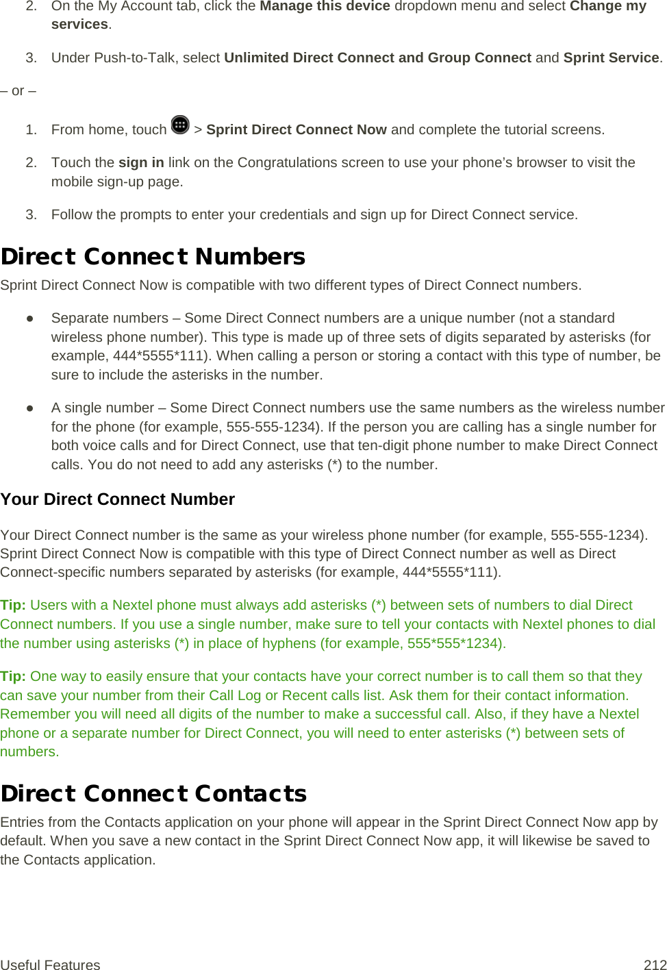 2. On the My Account tab, click the Manage this device dropdown menu and select Change my services. 3. Under Push-to-Talk, select Unlimited Direct Connect and Group Connect and Sprint Service. – or – 1. From home, touch   &gt; Sprint Direct Connect Now and complete the tutorial screens. 2. Touch the sign in link on the Congratulations screen to use your phone’s browser to visit the mobile sign-up page. 3. Follow the prompts to enter your credentials and sign up for Direct Connect service. Direct Connect Numbers Sprint Direct Connect Now is compatible with two different types of Direct Connect numbers. ● Separate numbers – Some Direct Connect numbers are a unique number (not a standard wireless phone number). This type is made up of three sets of digits separated by asterisks (for example, 444*5555*111). When calling a person or storing a contact with this type of number, be sure to include the asterisks in the number. ● A single number – Some Direct Connect numbers use the same numbers as the wireless number for the phone (for example, 555-555-1234). If the person you are calling has a single number for both voice calls and for Direct Connect, use that ten-digit phone number to make Direct Connect calls. You do not need to add any asterisks (*) to the number.  Your Direct Connect Number Your Direct Connect number is the same as your wireless phone number (for example, 555-555-1234). Sprint Direct Connect Now is compatible with this type of Direct Connect number as well as Direct Connect-specific numbers separated by asterisks (for example, 444*5555*111). Tip: Users with a Nextel phone must always add asterisks (*) between sets of numbers to dial Direct Connect numbers. If you use a single number, make sure to tell your contacts with Nextel phones to dial the number using asterisks (*) in place of hyphens (for example, 555*555*1234). Tip: One way to easily ensure that your contacts have your correct number is to call them so that they can save your number from their Call Log or Recent calls list. Ask them for their contact information. Remember you will need all digits of the number to make a successful call. Also, if they have a Nextel phone or a separate number for Direct Connect, you will need to enter asterisks (*) between sets of numbers. Direct Connect Contacts Entries from the Contacts application on your phone will appear in the Sprint Direct Connect Now app by default. When you save a new contact in the Sprint Direct Connect Now app, it will likewise be saved to the Contacts application. Useful Features 212   