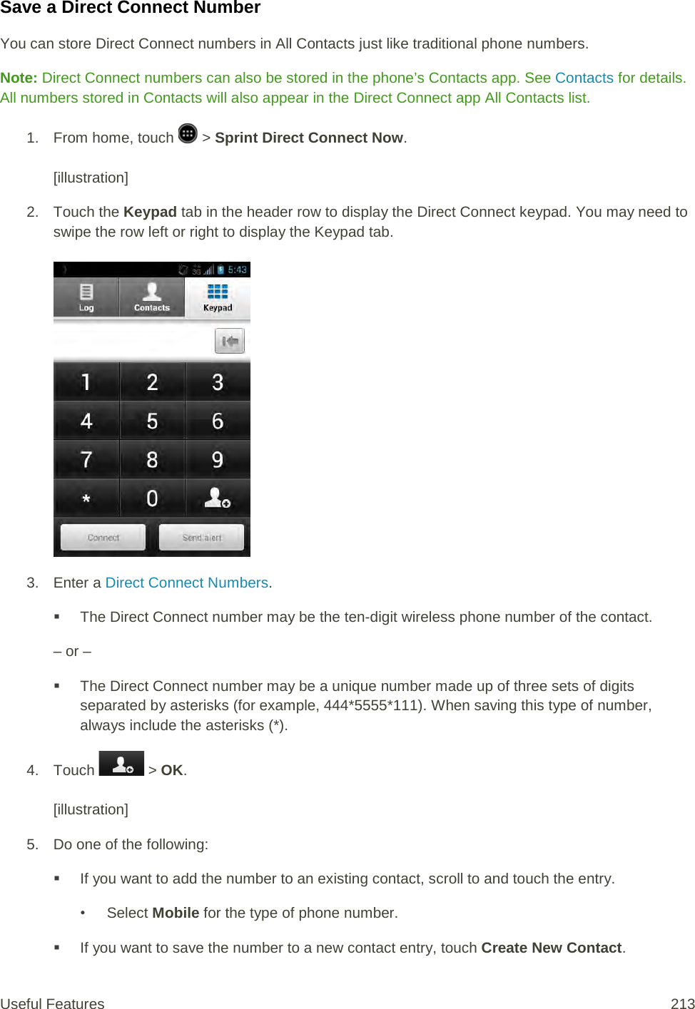 Save a Direct Connect Number You can store Direct Connect numbers in All Contacts just like traditional phone numbers. Note: Direct Connect numbers can also be stored in the phone’s Contacts app. See Contacts for details. All numbers stored in Contacts will also appear in the Direct Connect app All Contacts list. 1.  From home, touch   &gt; Sprint Direct Connect Now.   [illustration] 2. Touch the Keypad tab in the header row to display the Direct Connect keypad. You may need to swipe the row left or right to display the Keypad tab.   3.  Enter a Direct Connect Numbers.  The Direct Connect number may be the ten-digit wireless phone number of the contact. – or –  The Direct Connect number may be a unique number made up of three sets of digits separated by asterisks (for example, 444*5555*111). When saving this type of number, always include the asterisks (*). 4. Touch   &gt; OK.   [illustration] 5. Do one of the following:  If you want to add the number to an existing contact, scroll to and touch the entry.  • Select Mobile for the type of phone number.  If you want to save the number to a new contact entry, touch Create New Contact.  Useful Features 213   