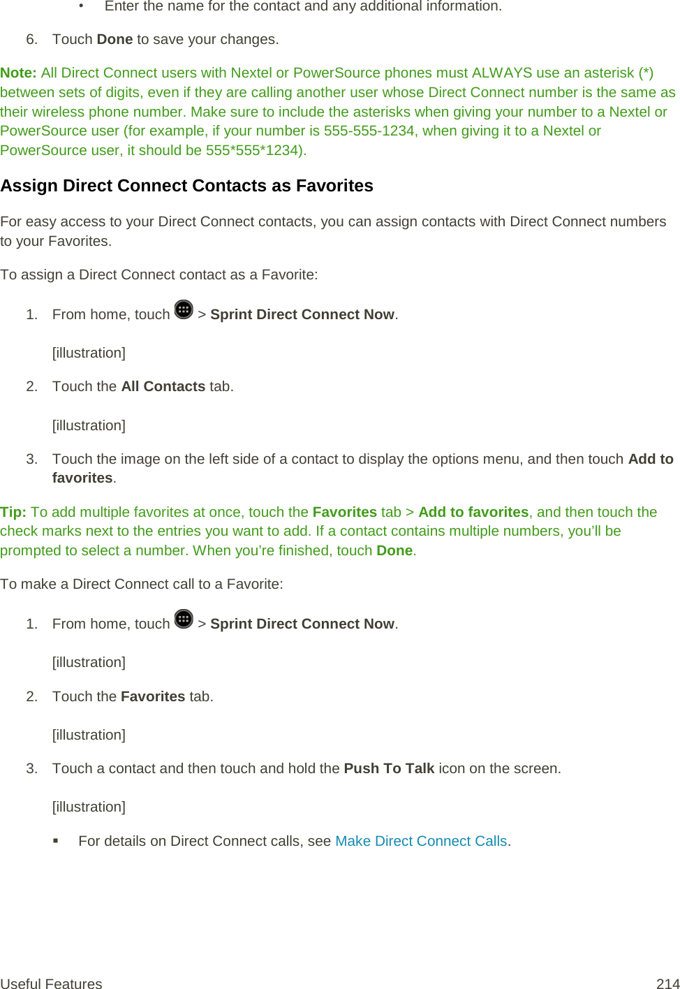 • Enter the name for the contact and any additional information.  6. Touch Done to save your changes.  Note: All Direct Connect users with Nextel or PowerSource phones must ALWAYS use an asterisk (*) between sets of digits, even if they are calling another user whose Direct Connect number is the same as their wireless phone number. Make sure to include the asterisks when giving your number to a Nextel or PowerSource user (for example, if your number is 555-555-1234, when giving it to a Nextel or PowerSource user, it should be 555*555*1234). Assign Direct Connect Contacts as Favorites For easy access to your Direct Connect contacts, you can assign contacts with Direct Connect numbers to your Favorites. To assign a Direct Connect contact as a Favorite: 1.  From home, touch   &gt; Sprint Direct Connect Now.   [illustration] 2. Touch the All Contacts tab.   [illustration] 3. Touch the image on the left side of a contact to display the options menu, and then touch Add to favorites. Tip: To add multiple favorites at once, touch the Favorites tab &gt; Add to favorites, and then touch the check marks next to the entries you want to add. If a contact contains multiple numbers, you’ll be prompted to select a number. When you’re finished, touch Done. To make a Direct Connect call to a Favorite: 1.  From home, touch   &gt; Sprint Direct Connect Now.   [illustration] 2. Touch the Favorites tab.   [illustration] 3. Touch a contact and then touch and hold the Push To Talk icon on the screen.   [illustration]  For details on Direct Connect calls, see Make Direct Connect Calls. Useful Features 214   