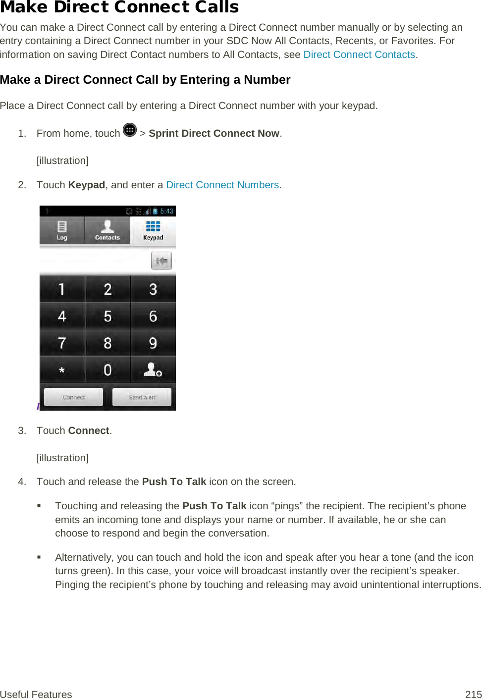 Make Direct Connect Calls You can make a Direct Connect call by entering a Direct Connect number manually or by selecting an entry containing a Direct Connect number in your SDC Now All Contacts, Recents, or Favorites. For information on saving Direct Contact numbers to All Contacts, see Direct Connect Contacts. Make a Direct Connect Call by Entering a Number Place a Direct Connect call by entering a Direct Connect number with your keypad. 1.  From home, touch   &gt; Sprint Direct Connect Now.   [illustration] 2. Touch Keypad, and enter a Direct Connect Numbers.  I 3. Touch Connect.   [illustration] 4. Touch and release the Push To Talk icon on the screen.  Touching and releasing the Push To Talk icon “pings” the recipient. The recipient’s phone emits an incoming tone and displays your name or number. If available, he or she can choose to respond and begin the conversation.  Alternatively, you can touch and hold the icon and speak after you hear a tone (and the icon turns green). In this case, your voice will broadcast instantly over the recipient’s speaker. Pinging the recipient’s phone by touching and releasing may avoid unintentional interruptions. Useful Features 215   