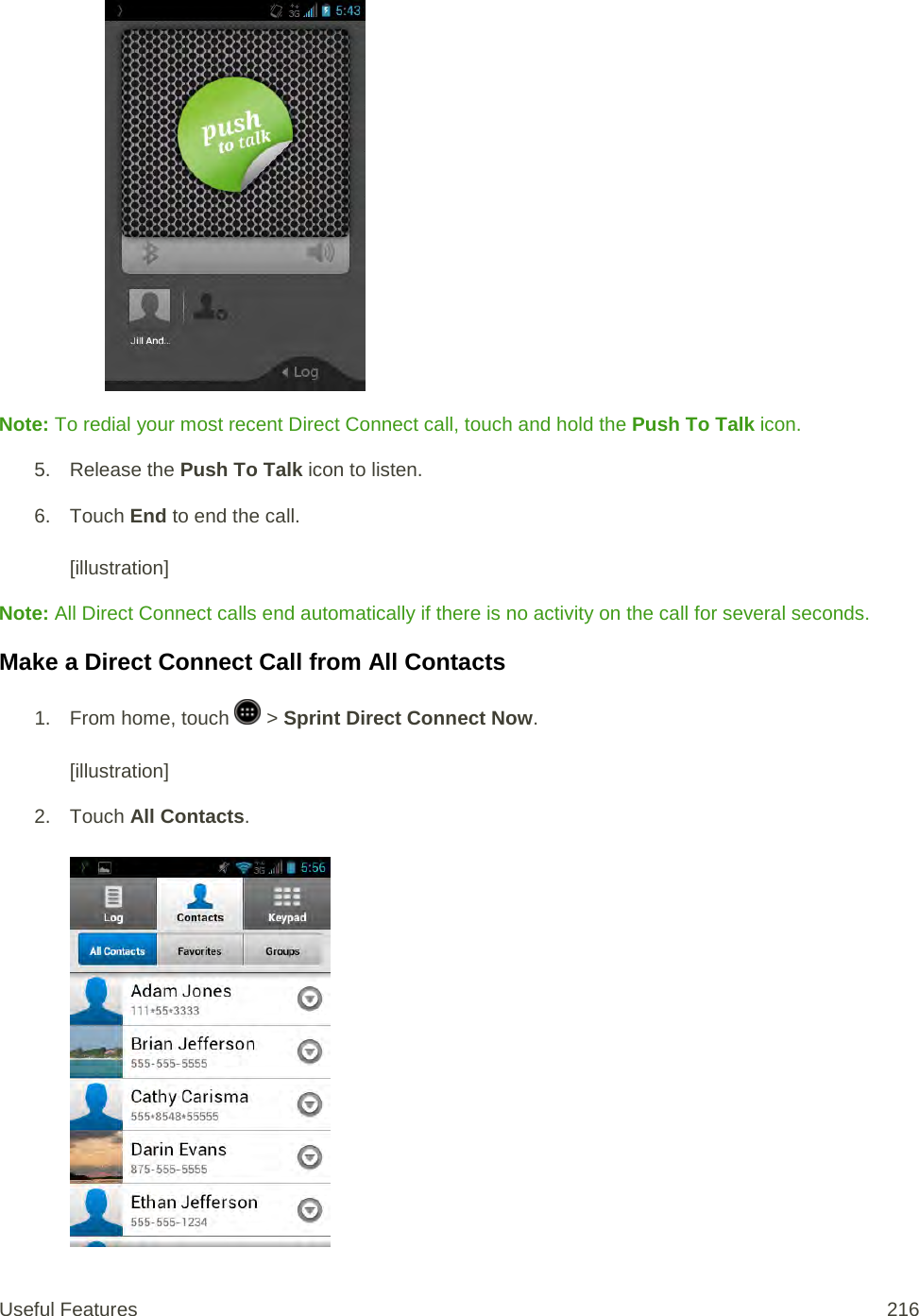   Note: To redial your most recent Direct Connect call, touch and hold the Push To Talk icon. 5. Release the Push To Talk icon to listen. 6. Touch End to end the call.   [illustration] Note: All Direct Connect calls end automatically if there is no activity on the call for several seconds. Make a Direct Connect Call from All Contacts 1.  From home, touch   &gt; Sprint Direct Connect Now.  [illustration] 2. Touch All Contacts.   Useful Features 216   