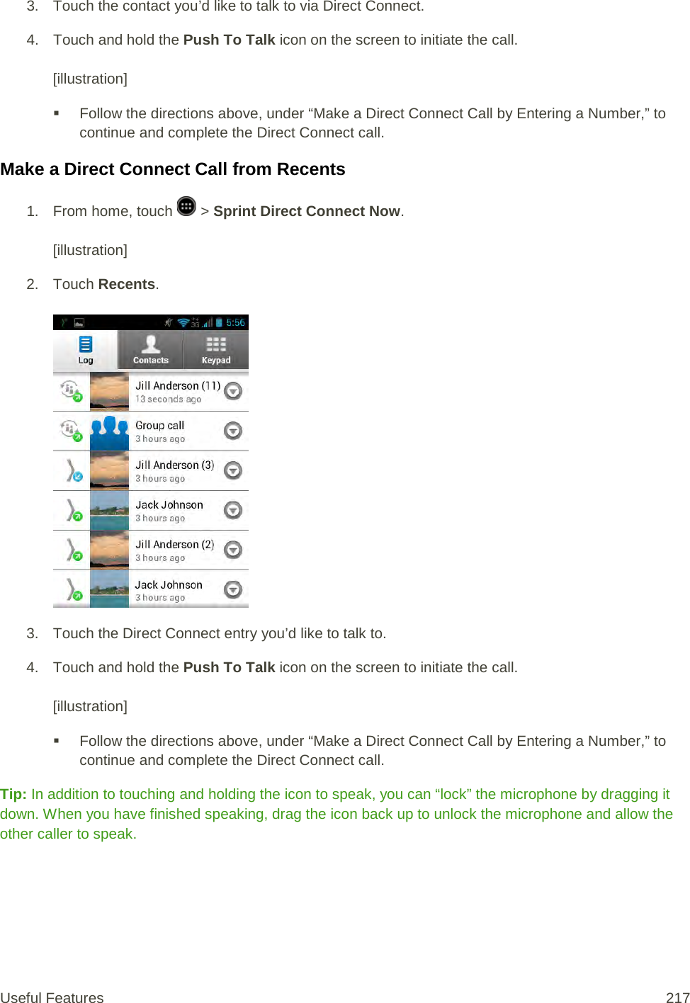 3. Touch the contact you’d like to talk to via Direct Connect. 4. Touch and hold the Push To Talk icon on the screen to initiate the call.   [illustration]  Follow the directions above, under “Make a Direct Connect Call by Entering a Number,” to continue and complete the Direct Connect call. Make a Direct Connect Call from Recents 1.  From home, touch   &gt; Sprint Direct Connect Now.   [illustration] 2. Touch Recents.   3. Touch the Direct Connect entry you’d like to talk to. 4. Touch and hold the Push To Talk icon on the screen to initiate the call.   [illustration]  Follow the directions above, under “Make a Direct Connect Call by Entering a Number,” to continue and complete the Direct Connect call. Tip: In addition to touching and holding the icon to speak, you can “lock” the microphone by dragging it down. When you have finished speaking, drag the icon back up to unlock the microphone and allow the other caller to speak. Useful Features 217   