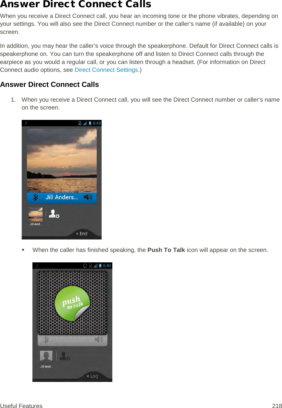 Answer Direct Connect Calls When you receive a Direct Connect call, you hear an incoming tone or the phone vibrates, depending on your settings. You will also see the Direct Connect number or the caller’s name (if available) on your screen.  In addition, you may hear the caller’s voice through the speakerphone. Default for Direct Connect calls is speakerphone on. You can turn the speakerphone off and listen to Direct Connect calls through the earpiece as you would a regular call, or you can listen through a headset. (For information on Direct Connect audio options, see Direct Connect Settings.) Answer Direct Connect Calls 1. When you receive a Direct Connect call, you will see the Direct Connect number or caller’s name on the screen.      When the caller has finished speaking, the Push To Talk icon will appear on the screen.   Useful Features 218   