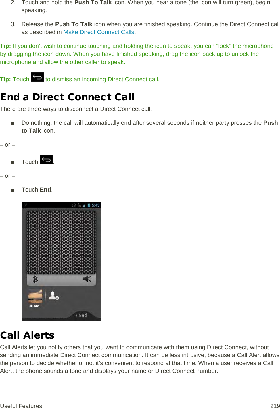 2. Touch and hold the Push To Talk icon. When you hear a tone (the icon will turn green), begin speaking. 3. Release the Push To Talk icon when you are finished speaking. Continue the Direct Connect call as described in Make Direct Connect Calls. Tip: If you don’t wish to continue touching and holding the icon to speak, you can “lock” the microphone by dragging the icon down. When you have finished speaking, drag the icon back up to unlock the microphone and allow the other caller to speak. Tip: Touch   to dismiss an incoming Direct Connect call. End a Direct Connect Call There are three ways to disconnect a Direct Connect call. ■ Do nothing; the call will automatically end after several seconds if neither party presses the Push to Talk icon. – or – ■ Touch  . – or – ■ Touch End.   Call Alerts Call Alerts let you notify others that you want to communicate with them using Direct Connect, without sending an immediate Direct Connect communication. It can be less intrusive, because a Call Alert allows the person to decide whether or not it’s convenient to respond at that time. When a user receives a Call Alert, the phone sounds a tone and displays your name or Direct Connect number. Useful Features 219   