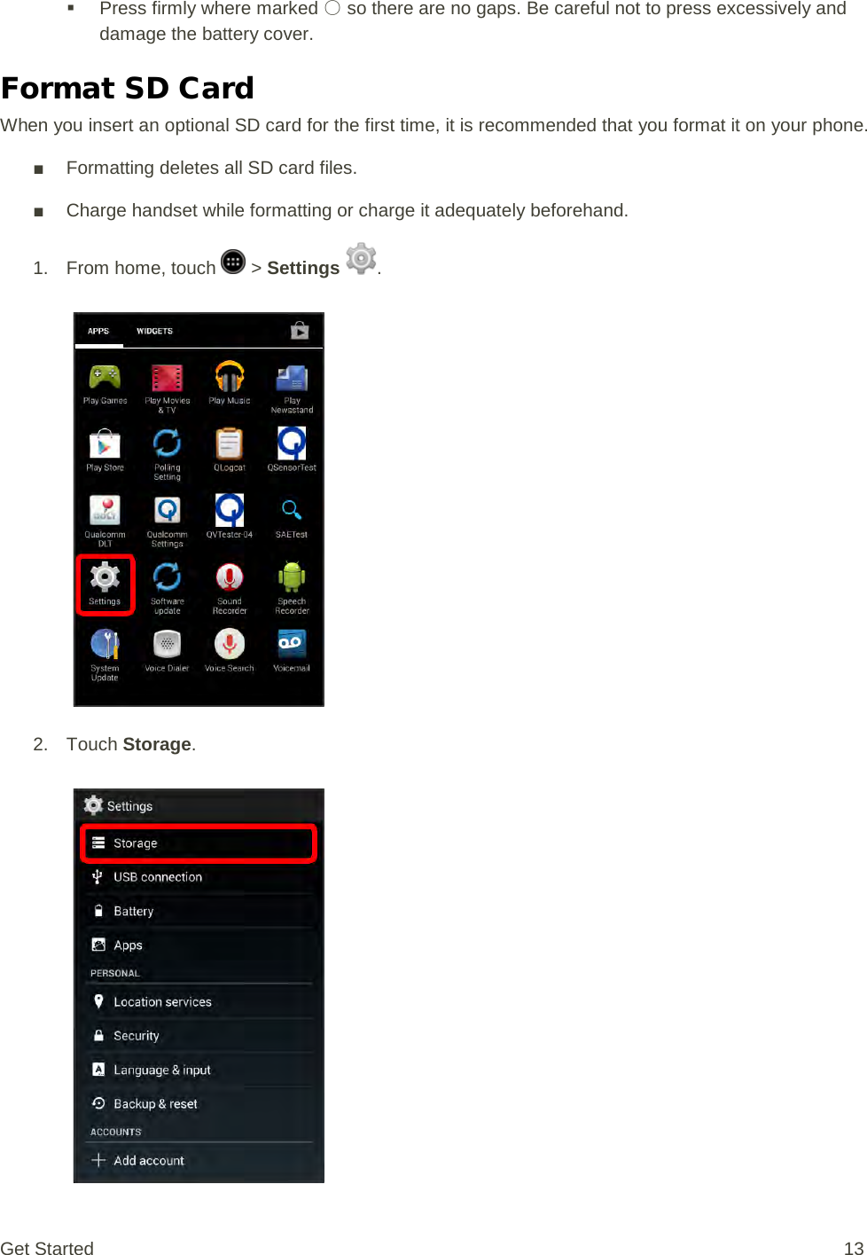  Press firmly where marked ○ so there are no gaps. Be careful not to press excessively and damage the battery cover. Format SD Card When you insert an optional SD card for the first time, it is recommended that you format it on your phone. ■ Formatting deletes all SD card files. ■ Charge handset while formatting or charge it adequately beforehand. 1.  From home, touch   &gt; Settings  .   2. Touch Storage.   Get Started 13 