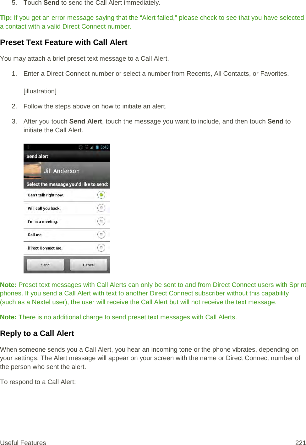 5. Touch Send to send the Call Alert immediately. Tip: If you get an error message saying that the “Alert failed,” please check to see that you have selected a contact with a valid Direct Connect number.  Preset Text Feature with Call Alert You may attach a brief preset text message to a Call Alert. 1. Enter a Direct Connect number or select a number from Recents, All Contacts, or Favorites.   [illustration] 2. Follow the steps above on how to initiate an alert. 3. After you touch Send Alert, touch the message you want to include, and then touch Send to initiate the Call Alert.   Note: Preset text messages with Call Alerts can only be sent to and from Direct Connect users with Sprint phones. If you send a Call Alert with text to another Direct Connect subscriber without this capability (such as a Nextel user), the user will receive the Call Alert but will not receive the text message. Note: There is no additional charge to send preset text messages with Call Alerts. Reply to a Call Alert When someone sends you a Call Alert, you hear an incoming tone or the phone vibrates, depending on your settings. The Alert message will appear on your screen with the name or Direct Connect number of the person who sent the alert. To respond to a Call Alert: Useful Features 221   