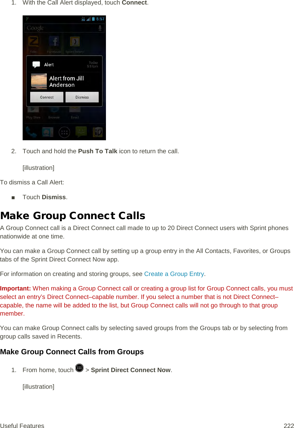 1. With the Call Alert displayed, touch Connect.    2. Touch and hold the Push To Talk icon to return the call.   [illustration] To dismiss a Call Alert: ■ Touch Dismiss. Make Group Connect Calls A Group Connect call is a Direct Connect call made to up to 20 Direct Connect users with Sprint phones nationwide at one time. You can make a Group Connect call by setting up a group entry in the All Contacts, Favorites, or Groups tabs of the Sprint Direct Connect Now app. For information on creating and storing groups, see Create a Group Entry. Important: When making a Group Connect call or creating a group list for Group Connect calls, you must select an entry’s Direct Connect–capable number. If you select a number that is not Direct Connect–capable, the name will be added to the list, but Group Connect calls will not go through to that group member. You can make Group Connect calls by selecting saved groups from the Groups tab or by selecting from group calls saved in Recents. Make Group Connect Calls from Groups 1.  From home, touch   &gt; Sprint Direct Connect Now.   [illustration] Useful Features 222   