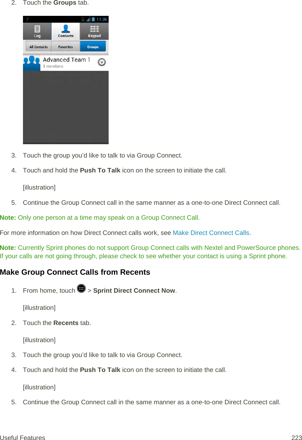 2. Touch the Groups tab.   3. Touch the group you’d like to talk to via Group Connect. 4. Touch and hold the Push To Talk icon on the screen to initiate the call.   [illustration] 5. Continue the Group Connect call in the same manner as a one-to-one Direct Connect call. Note: Only one person at a time may speak on a Group Connect Call. For more information on how Direct Connect calls work, see Make Direct Connect Calls. Note: Currently Sprint phones do not support Group Connect calls with Nextel and PowerSource phones. If your calls are not going through, please check to see whether your contact is using a Sprint phone. Make Group Connect Calls from Recents 1.  From home, touch   &gt; Sprint Direct Connect Now.   [illustration] 2. Touch the Recents tab.   [illustration] 3. Touch the group you’d like to talk to via Group Connect. 4. Touch and hold the Push To Talk icon on the screen to initiate the call.   [illustration] 5. Continue the Group Connect call in the same manner as a one-to-one Direct Connect call. Useful Features 223   