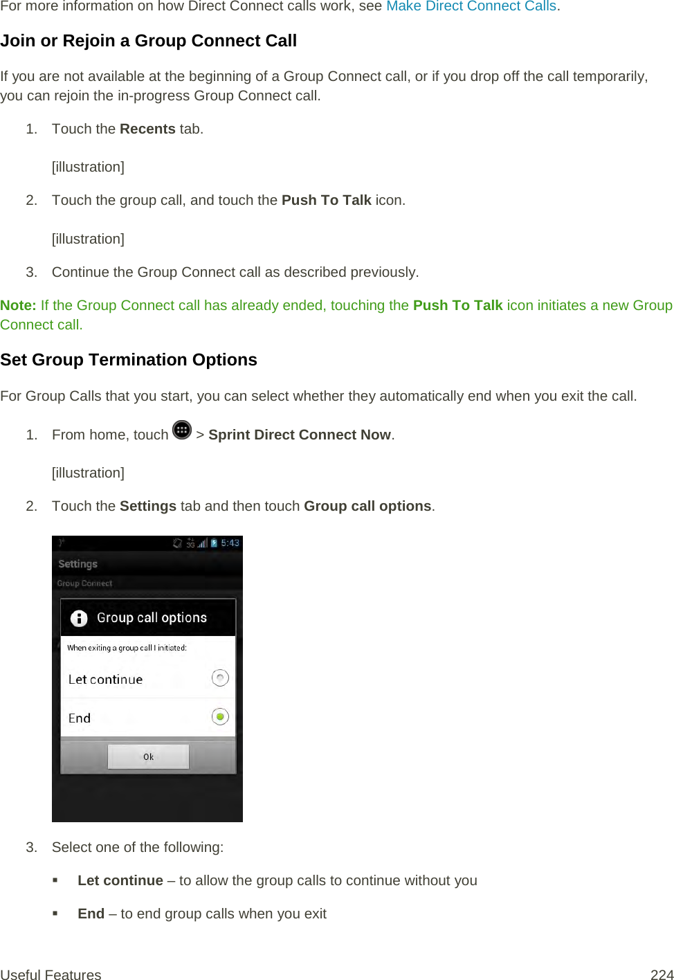 For more information on how Direct Connect calls work, see Make Direct Connect Calls. Join or Rejoin a Group Connect Call If you are not available at the beginning of a Group Connect call, or if you drop off the call temporarily, you can rejoin the in-progress Group Connect call. 1. Touch the Recents tab.   [illustration] 2. Touch the group call, and touch the Push To Talk icon.   [illustration] 3. Continue the Group Connect call as described previously. Note: If the Group Connect call has already ended, touching the Push To Talk icon initiates a new Group Connect call. Set Group Termination Options For Group Calls that you start, you can select whether they automatically end when you exit the call. 1.  From home, touch   &gt; Sprint Direct Connect Now.  [illustration] 2. Touch the Settings tab and then touch Group call options.   3. Select one of the following:  Let continue – to allow the group calls to continue without you   End – to end group calls when you exit Useful Features 224   