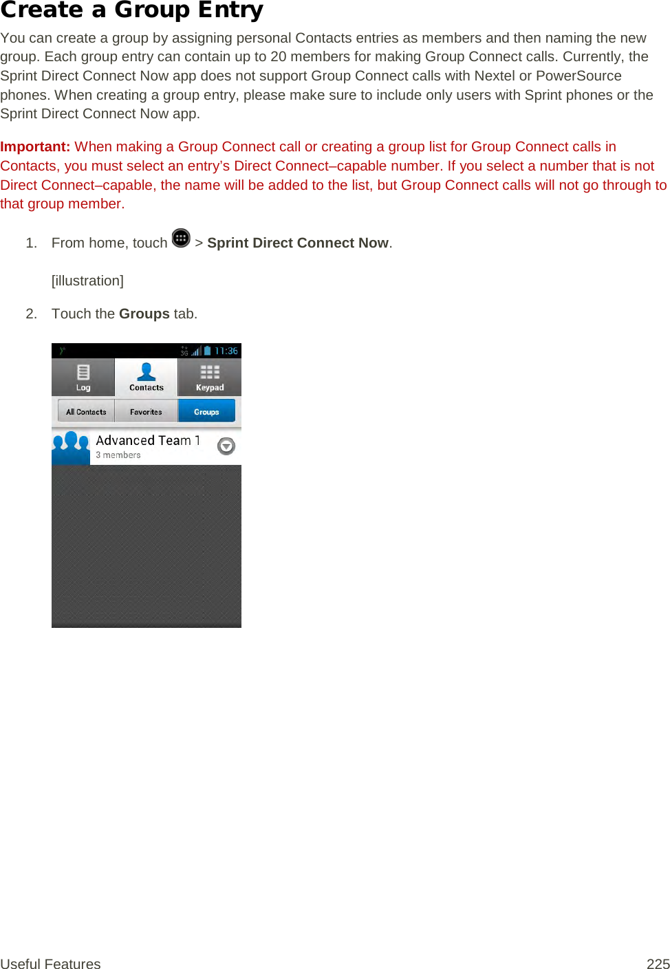 Create a Group Entry You can create a group by assigning personal Contacts entries as members and then naming the new group. Each group entry can contain up to 20 members for making Group Connect calls. Currently, the Sprint Direct Connect Now app does not support Group Connect calls with Nextel or PowerSource phones. When creating a group entry, please make sure to include only users with Sprint phones or the Sprint Direct Connect Now app. Important: When making a Group Connect call or creating a group list for Group Connect calls in Contacts, you must select an entry’s Direct Connect–capable number. If you select a number that is not Direct Connect–capable, the name will be added to the list, but Group Connect calls will not go through to that group member. 1.  From home, touch   &gt; Sprint Direct Connect Now.   [illustration] 2. Touch the Groups tab.   Useful Features 225   