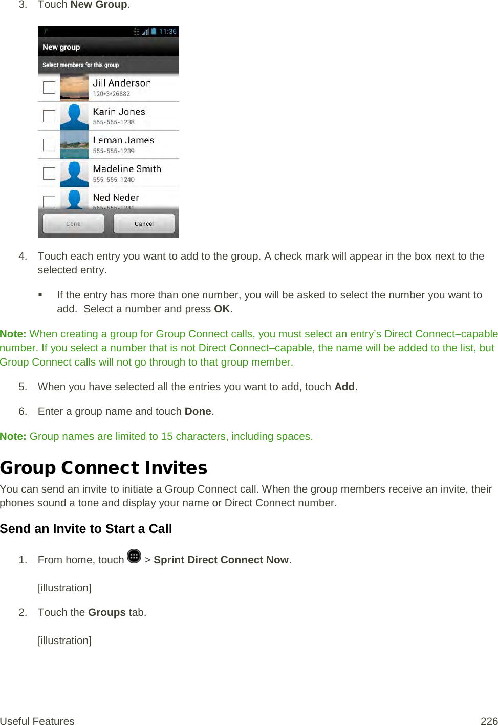 3. Touch New Group.   4. Touch each entry you want to add to the group. A check mark will appear in the box next to the selected entry.  If the entry has more than one number, you will be asked to select the number you want to add.  Select a number and press OK. Note: When creating a group for Group Connect calls, you must select an entry’s Direct Connect–capable number. If you select a number that is not Direct Connect–capable, the name will be added to the list, but Group Connect calls will not go through to that group member. 5. When you have selected all the entries you want to add, touch Add. 6. Enter a group name and touch Done. Note: Group names are limited to 15 characters, including spaces. Group Connect Invites You can send an invite to initiate a Group Connect call. When the group members receive an invite, their phones sound a tone and display your name or Direct Connect number. Send an Invite to Start a Call 1.  From home, touch   &gt; Sprint Direct Connect Now.   [illustration] 2. Touch the Groups tab.   [illustration] Useful Features 226   