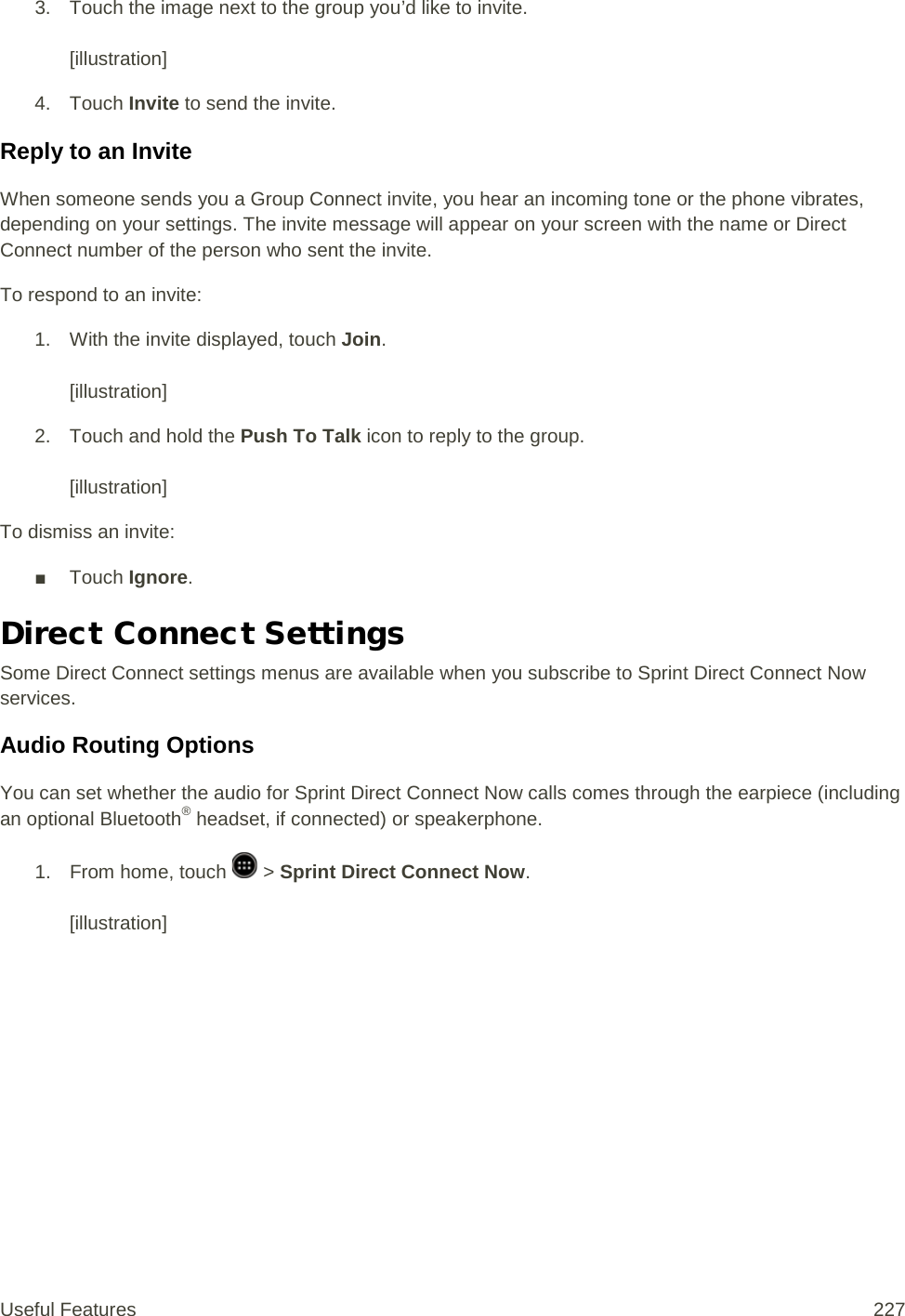 3. Touch the image next to the group you’d like to invite.   [illustration] 4. Touch Invite to send the invite. Reply to an Invite When someone sends you a Group Connect invite, you hear an incoming tone or the phone vibrates, depending on your settings. The invite message will appear on your screen with the name or Direct Connect number of the person who sent the invite. To respond to an invite: 1. With the invite displayed, touch Join.   [illustration]  2. Touch and hold the Push To Talk icon to reply to the group.   [illustration] To dismiss an invite: ■ Touch Ignore. Direct Connect Settings Some Direct Connect settings menus are available when you subscribe to Sprint Direct Connect Now services. Audio Routing Options You can set whether the audio for Sprint Direct Connect Now calls comes through the earpiece (including an optional Bluetooth® headset, if connected) or speakerphone. 1.  From home, touch   &gt; Sprint Direct Connect Now.   [illustration] Useful Features 227   