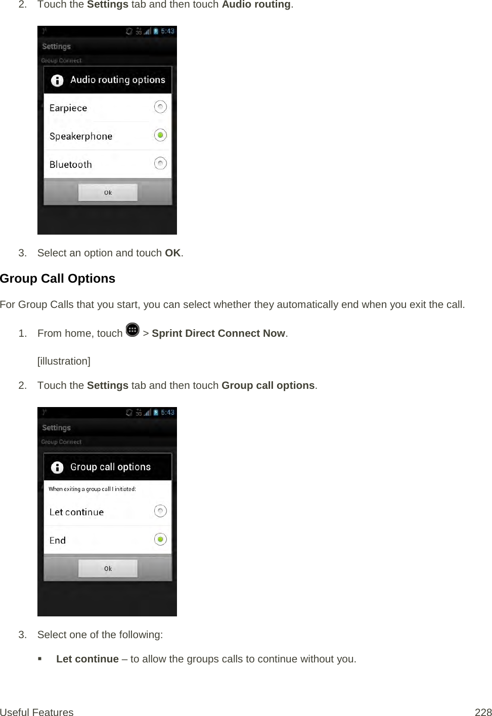 2. Touch the Settings tab and then touch Audio routing.   3. Select an option and touch OK.  Group Call Options For Group Calls that you start, you can select whether they automatically end when you exit the call. 1.  From home, touch   &gt; Sprint Direct Connect Now.   [illustration] 2. Touch the Settings tab and then touch Group call options.   3. Select one of the following:  Let continue – to allow the groups calls to continue without you. Useful Features 228   