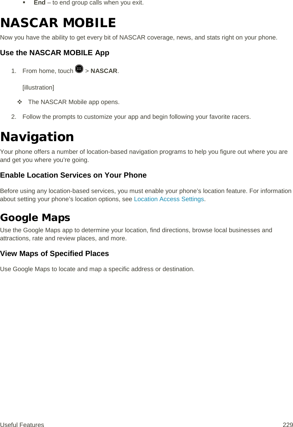  End – to end group calls when you exit. NASCAR MOBILE Now you have the ability to get every bit of NASCAR coverage, news, and stats right on your phone. Use the NASCAR MOBILE App 1.  From home, touch   &gt; NASCAR.  [illustration]  The NASCAR Mobile app opens. 2. Follow the prompts to customize your app and begin following your favorite racers. Navigation Your phone offers a number of location-based navigation programs to help you figure out where you are and get you where you’re going. Enable Location Services on Your Phone Before using any location-based services, you must enable your phone’s location feature. For information about setting your phone’s location options, see Location Access Settings.  Google Maps Use the Google Maps app to determine your location, find directions, browse local businesses and attractions, rate and review places, and more. View Maps of Specified Places Use Google Maps to locate and map a specific address or destination. Useful Features 229   