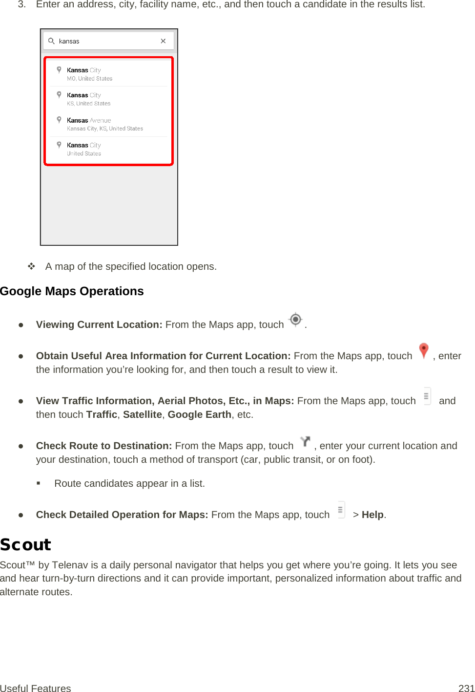 3. Enter an address, city, facility name, etc., and then touch a candidate in the results list.    A map of the specified location opens. Google Maps Operations ● Viewing Current Location: From the Maps app, touch  . ● Obtain Useful Area Information for Current Location: From the Maps app, touch  , enter the information you’re looking for, and then touch a result to view it. ● View Traffic Information, Aerial Photos, Etc., in Maps: From the Maps app, touch   and then touch Traffic, Satellite, Google Earth, etc.  ● Check Route to Destination: From the Maps app, touch  , enter your current location and your destination, touch a method of transport (car, public transit, or on foot).  Route candidates appear in a list. ● Check Detailed Operation for Maps: From the Maps app, touch   &gt; Help. Scout Scout™ by Telenav is a daily personal navigator that helps you get where you’re going. It lets you see and hear turn-by-turn directions and it can provide important, personalized information about traffic and alternate routes. Useful Features 231   