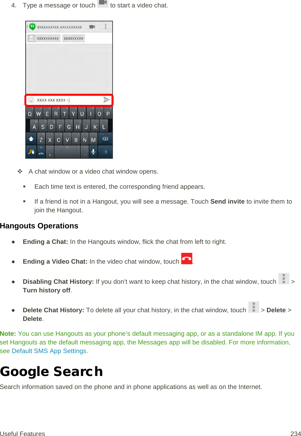 4. Type a message or touch   to start a video chat.    A chat window or a video chat window opens.  Each time text is entered, the corresponding friend appears.  If a friend is not in a Hangout, you will see a message. Touch Send invite to invite them to join the Hangout. Hangouts Operations ● Ending a Chat: In the Hangouts window, flick the chat from left to right. ● Ending a Video Chat: In the video chat window, touch  . ● Disabling Chat History: If you don’t want to keep chat history, in the chat window, touch   &gt; Turn history off. ● Delete Chat History: To delete all your chat history, in the chat window, touch   &gt; Delete &gt; Delete. Note: You can use Hangouts as your phone’s default messaging app, or as a standalone IM app. If you set Hangouts as the default messaging app, the Messages app will be disabled. For more information, see Default SMS App Settings. Google Search Search information saved on the phone and in phone applications as well as on the Internet. Useful Features 234   