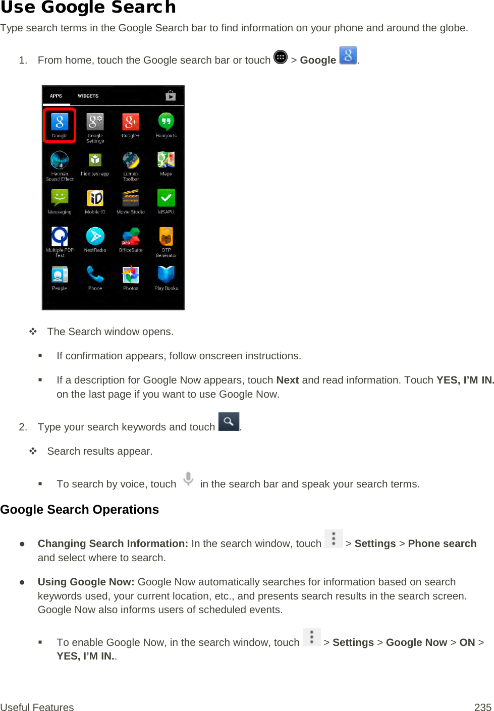 Use Google Search Type search terms in the Google Search bar to find information on your phone and around the globe. 1. From home, touch the Google search bar or touch   &gt; Google  .    The Search window opens.  If confirmation appears, follow onscreen instructions.  If a description for Google Now appears, touch Next and read information. Touch YES, I’M IN. on the last page if you want to use Google Now. 2. Type your search keywords and touch  .  Search results appear.  To search by voice, touch   in the search bar and speak your search terms. Google Search Operations ● Changing Search Information: In the search window, touch   &gt; Settings &gt; Phone search and select where to search. ● Using Google Now: Google Now automatically searches for information based on search keywords used, your current location, etc., and presents search results in the search screen. Google Now also informs users of scheduled events.   To enable Google Now, in the search window, touch   &gt; Settings &gt; Google Now &gt; ON &gt; YES, I’M IN.. Useful Features 235   