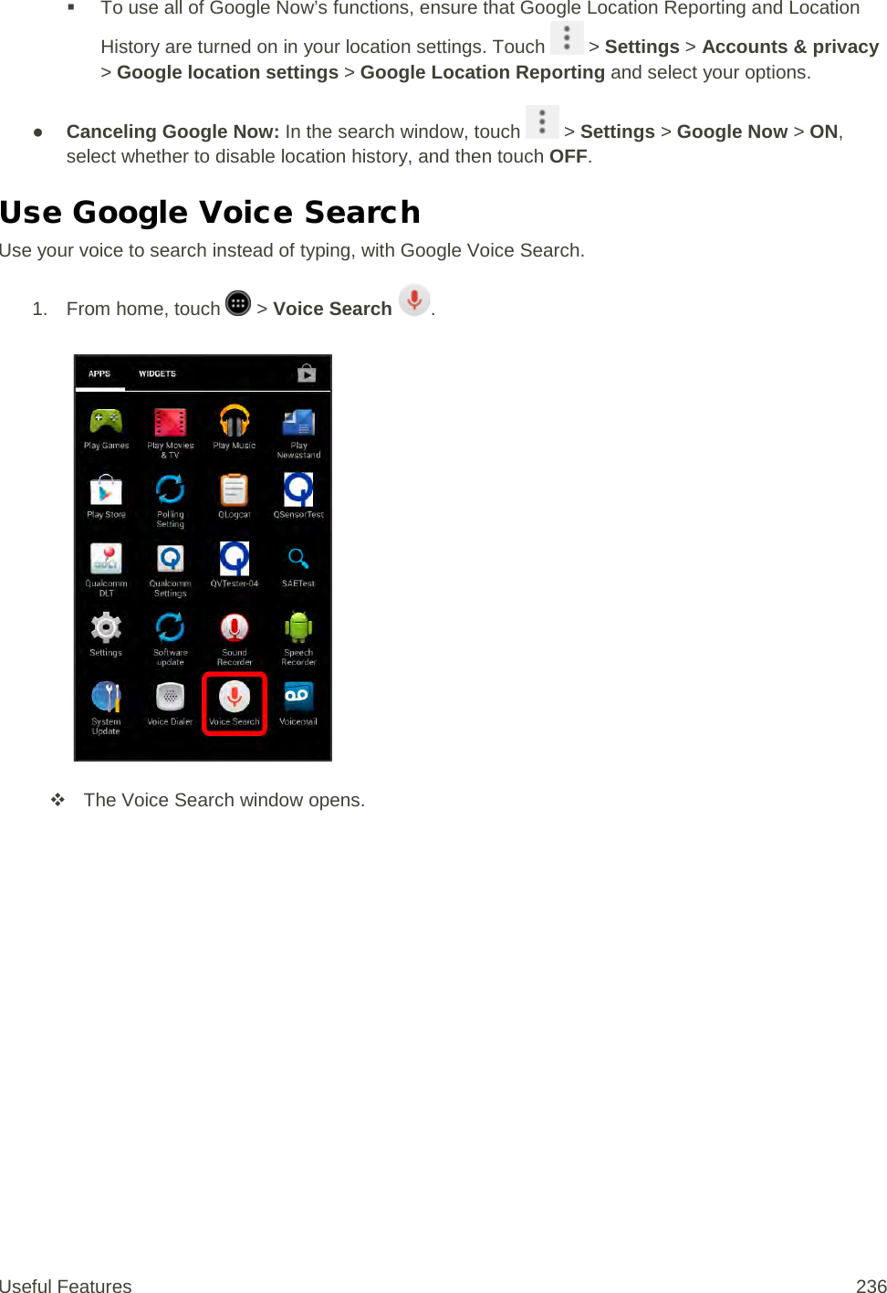  To use all of Google Now’s functions, ensure that Google Location Reporting and Location History are turned on in your location settings. Touch   &gt; Settings &gt; Accounts &amp; privacy &gt; Google location settings &gt; Google Location Reporting and select your options. ● Canceling Google Now: In the search window, touch   &gt; Settings &gt; Google Now &gt; ON, select whether to disable location history, and then touch OFF. Use Google Voice Search Use your voice to search instead of typing, with Google Voice Search. 1. From home, touch   &gt; Voice Search .    The Voice Search window opens. Useful Features 236   