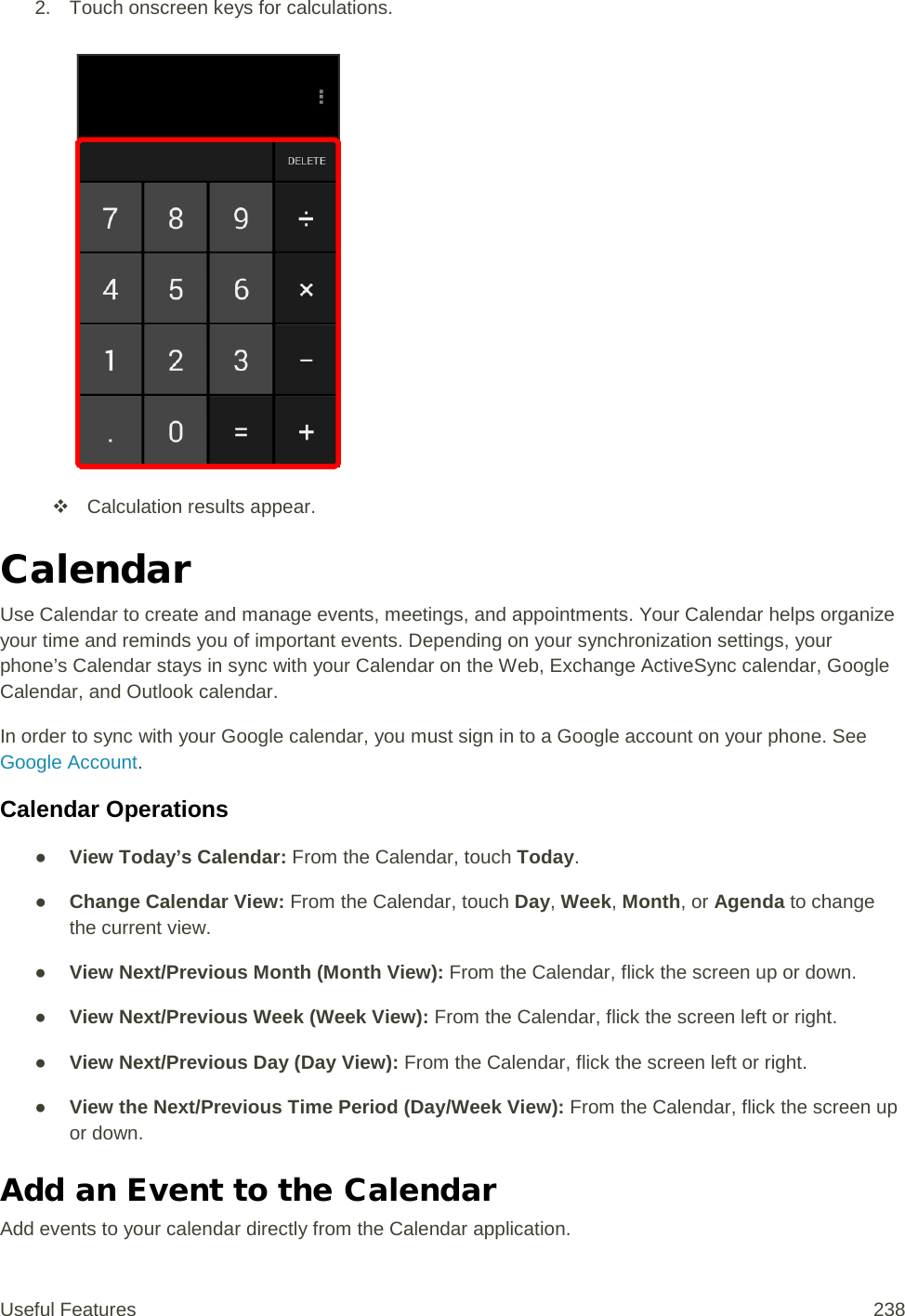 2. Touch onscreen keys for calculations.    Calculation results appear. Calendar Use Calendar to create and manage events, meetings, and appointments. Your Calendar helps organize your time and reminds you of important events. Depending on your synchronization settings, your phone’s Calendar stays in sync with your Calendar on the Web, Exchange ActiveSync calendar, Google Calendar, and Outlook calendar. In order to sync with your Google calendar, you must sign in to a Google account on your phone. See Google Account. Calendar Operations ● View Today’s Calendar: From the Calendar, touch Today. ● Change Calendar View: From the Calendar, touch Day, Week, Month, or Agenda to change the current view. ● View Next/Previous Month (Month View): From the Calendar, flick the screen up or down. ● View Next/Previous Week (Week View): From the Calendar, flick the screen left or right. ● View Next/Previous Day (Day View): From the Calendar, flick the screen left or right. ● View the Next/Previous Time Period (Day/Week View): From the Calendar, flick the screen up or down. Add an Event to the Calendar Add events to your calendar directly from the Calendar application. Useful Features 238   