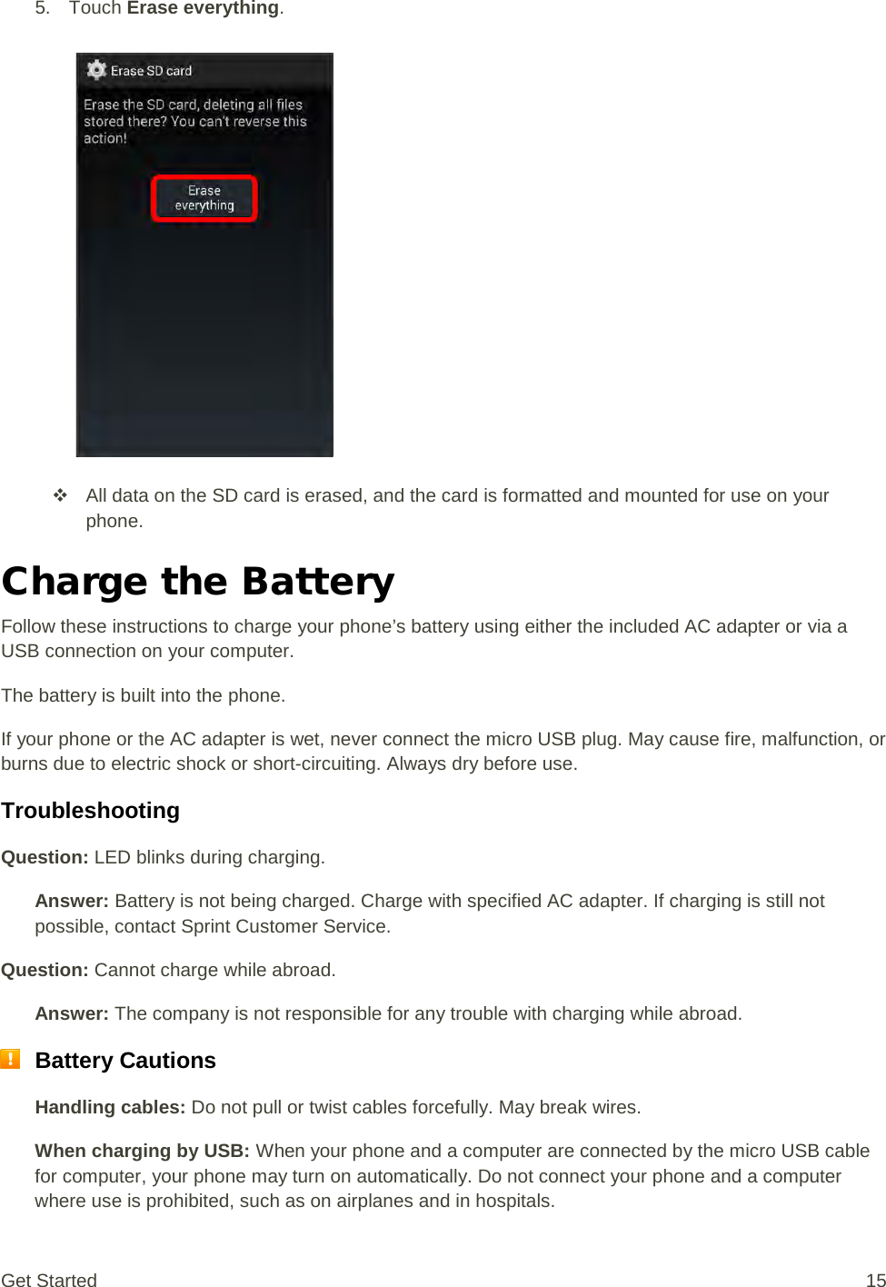 5. Touch Erase everything.    All data on the SD card is erased, and the card is formatted and mounted for use on your phone. Charge the Battery Follow these instructions to charge your phone’s battery using either the included AC adapter or via a USB connection on your computer. The battery is built into the phone. If your phone or the AC adapter is wet, never connect the micro USB plug. May cause fire, malfunction, or burns due to electric shock or short-circuiting. Always dry before use. Troubleshooting Question: LED blinks during charging. Answer: Battery is not being charged. Charge with specified AC adapter. If charging is still not possible, contact Sprint Customer Service. Question: Cannot charge while abroad. Answer: The company is not responsible for any trouble with charging while abroad.  Battery Cautions Handling cables: Do not pull or twist cables forcefully. May break wires. When charging by USB: When your phone and a computer are connected by the micro USB cable for computer, your phone may turn on automatically. Do not connect your phone and a computer where use is prohibited, such as on airplanes and in hospitals. Get Started 15 