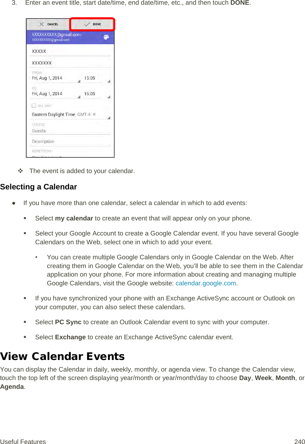 3.   Enter an event title, start date/time, end date/time, etc., and then touch DONE.    The event is added to your calendar. Selecting a Calendar ● If you have more than one calendar, select a calendar in which to add events:  Select my calendar to create an event that will appear only on your phone.  Select your Google Account to create a Google Calendar event. If you have several Google Calendars on the Web, select one in which to add your event. • You can create multiple Google Calendars only in Google Calendar on the Web. After creating them in Google Calendar on the Web, you’ll be able to see them in the Calendar application on your phone. For more information about creating and managing multiple Google Calendars, visit the Google website: calendar.google.com.  If you have synchronized your phone with an Exchange ActiveSync account or Outlook on your computer, you can also select these calendars.   Select PC Sync to create an Outlook Calendar event to sync with your computer.  Select Exchange to create an Exchange ActiveSync calendar event. View Calendar Events You can display the Calendar in daily, weekly, monthly, or agenda view. To change the Calendar view, touch the top left of the screen displaying year/month or year/month/day to choose Day, Week, Month, or Agenda. Useful Features 240   