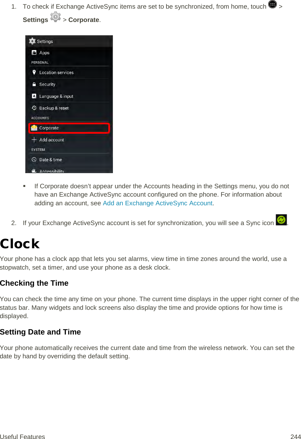 1. To check if Exchange ActiveSync items are set to be synchronized, from home, touch   &gt; Settings   &gt; Corporate.    If Corporate doesn’t appear under the Accounts heading in the Settings menu, you do not have an Exchange ActiveSync account configured on the phone. For information about adding an account, see Add an Exchange ActiveSync Account. 2. If your Exchange ActiveSync account is set for synchronization, you will see a Sync icon  . Clock Your phone has a clock app that lets you set alarms, view time in time zones around the world, use a stopwatch, set a timer, and use your phone as a desk clock. Checking the Time You can check the time any time on your phone. The current time displays in the upper right corner of the status bar. Many widgets and lock screens also display the time and provide options for how time is displayed. Setting Date and Time Your phone automatically receives the current date and time from the wireless network. You can set the date by hand by overriding the default setting. Useful Features 244   