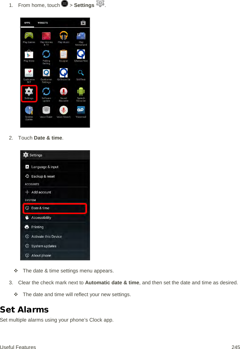 1. From home, touch   &gt; Settings  .   2. Touch Date &amp; time.    The date &amp; time settings menu appears. 3. Clear the check mark next to Automatic date &amp; time, and then set the date and time as desired.  The date and time will reflect your new settings. Set Alarms Set multiple alarms using your phone’s Clock app. Useful Features 245   