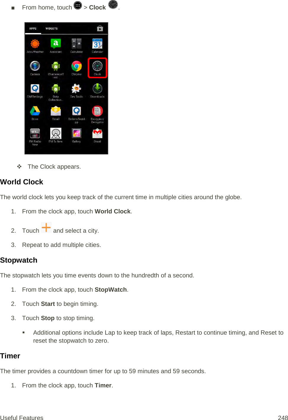 ■  From home, touch   &gt; Clock  .    The Clock appears. World Clock The world clock lets you keep track of the current time in multiple cities around the globe. 1. From the clock app, touch World Clock. 2. Touch   and select a city. 3. Repeat to add multiple cities. Stopwatch The stopwatch lets you time events down to the hundredth of a second. 1. From the clock app, touch StopWatch. 2. Touch Start to begin timing. 3. Touch Stop to stop timing.  Additional options include Lap to keep track of laps, Restart to continue timing, and Reset to reset the stopwatch to zero. Timer The timer provides a countdown timer for up to 59 minutes and 59 seconds. 1. From the clock app, touch Timer. Useful Features 248   