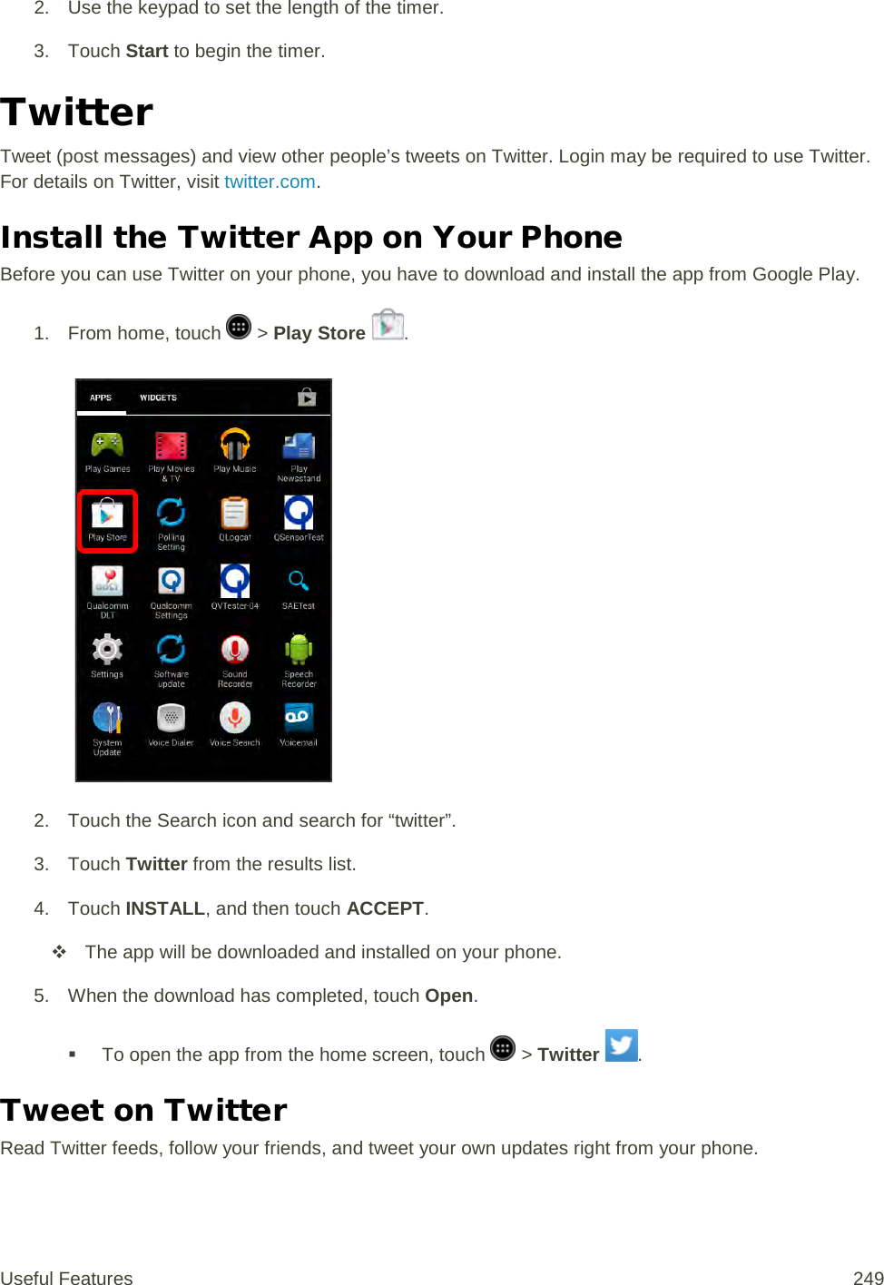 2. Use the keypad to set the length of the timer. 3. Touch Start to begin the timer. Twitter Tweet (post messages) and view other people’s tweets on Twitter. Login may be required to use Twitter. For details on Twitter, visit twitter.com. Install the Twitter App on Your Phone Before you can use Twitter on your phone, you have to download and install the app from Google Play.  1.  From home, touch   &gt; Play Store  .   2. Touch the Search icon and search for “twitter”. 3. Touch Twitter from the results list. 4. Touch INSTALL, and then touch ACCEPT.  The app will be downloaded and installed on your phone. 5. When the download has completed, touch Open.   To open the app from the home screen, touch   &gt; Twitter  . Tweet on Twitter Read Twitter feeds, follow your friends, and tweet your own updates right from your phone. Useful Features 249   
