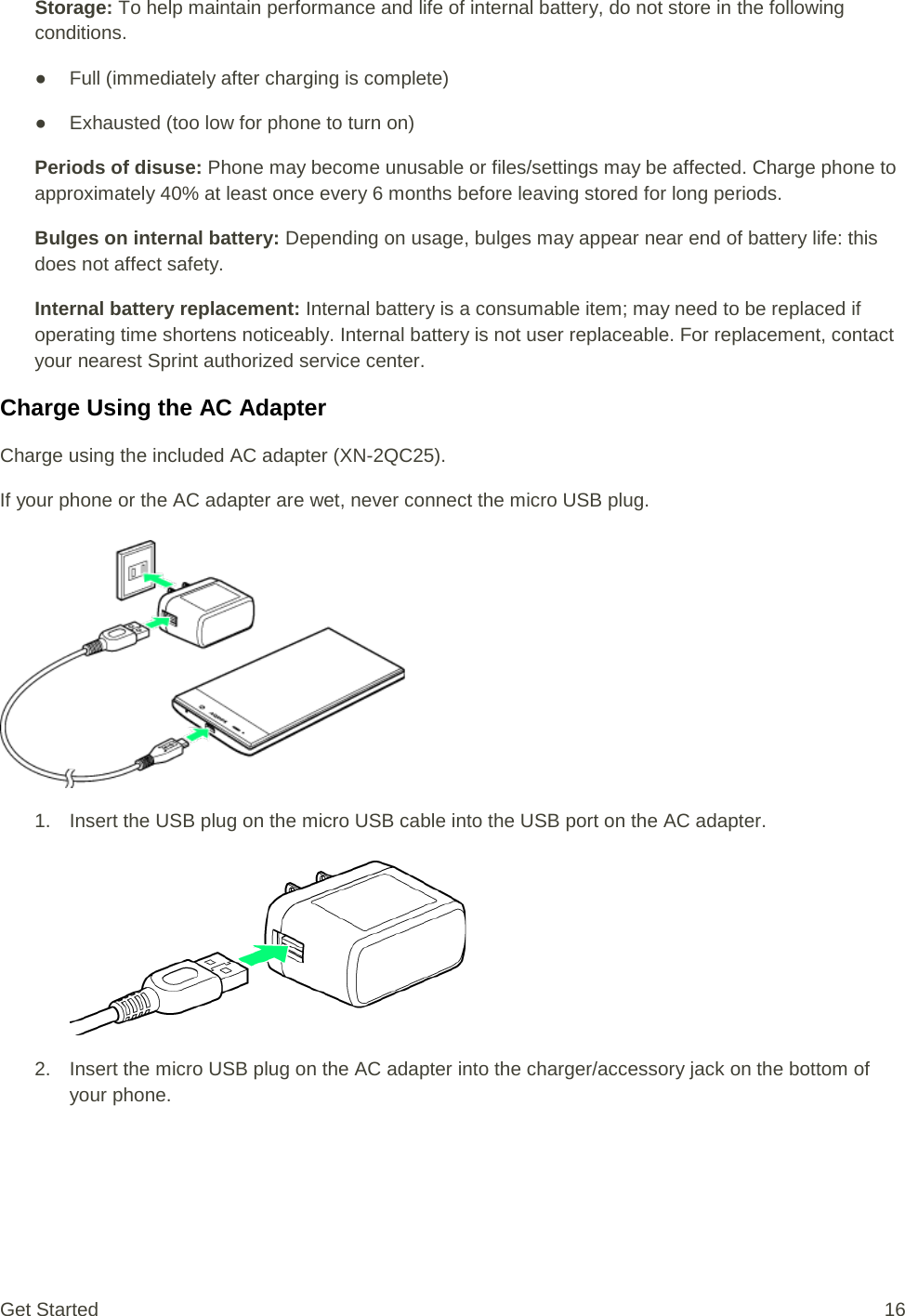 Storage: To help maintain performance and life of internal battery, do not store in the following conditions. ● Full (immediately after charging is complete) ● Exhausted (too low for phone to turn on) Periods of disuse: Phone may become unusable or files/settings may be affected. Charge phone to approximately 40% at least once every 6 months before leaving stored for long periods. Bulges on internal battery: Depending on usage, bulges may appear near end of battery life: this does not affect safety. Internal battery replacement: Internal battery is a consumable item; may need to be replaced if operating time shortens noticeably. Internal battery is not user replaceable. For replacement, contact your nearest Sprint authorized service center. Charge Using the AC Adapter Charge using the included AC adapter (XN-2QC25). If your phone or the AC adapter are wet, never connect the micro USB plug.   1. Insert the USB plug on the micro USB cable into the USB port on the AC adapter.   2. Insert the micro USB plug on the AC adapter into the charger/accessory jack on the bottom of your phone. Get Started 16 